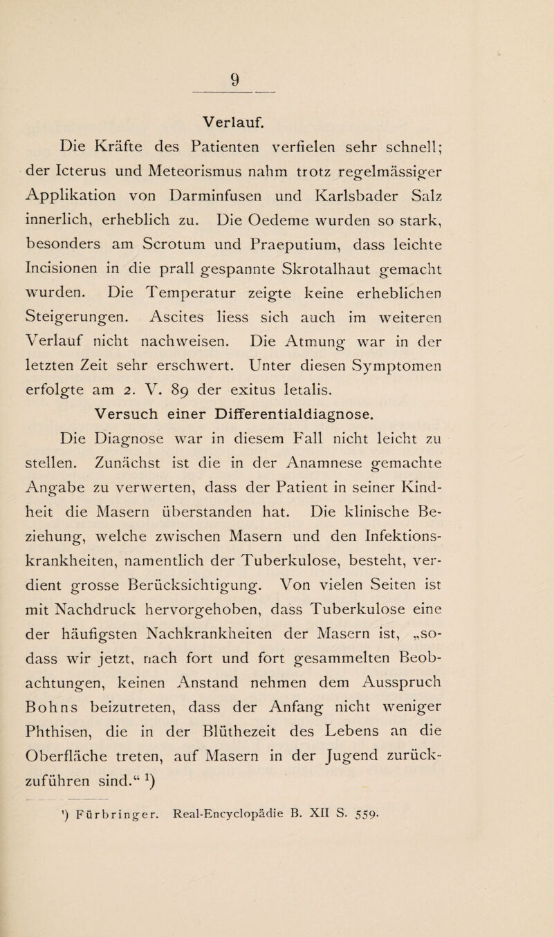 Verlauf. Die Kräfte des Patienten verfielen sehr schnell; der Icterus und Meteorismus nahm trotz reofelmässioer Applikation von Darminfusen und Karlsbader Salz innerlich, erheblich zu. Die Oedeme wurden so stark, besonders am Scrotum und Praeputium, dass leichte Incisionen in die prall gespannte Skrotalhaut gemacht wurden. Die Temperatur zeigte keine erheblichen Steigerungen. Ascites liess sich auch im weiteren Verlauf nicht nach weisen. Die Atmung war in der letzten Zeit sehr erschwert. Unter diesen Symptomen erfolgte am 2. V. 89 der exitus letalis. Versuch einer Differentialdiagnose. Die Diagnose war in diesem P'all nicht leicht zu stellen. Zunächst ist die in der Anamnese gemachte Angabe zu verwerten, dass der Patient in seiner Kind¬ heit die Masern überstanden hat. Die klinische Be¬ ziehung, welche zwischen Masern und den Infektions¬ krankheiten, namentlich der Tuberkulose, besteht, ver¬ dient grosse Berücksichtigung. Von vielen Seiten ist mit Nachdruck hervorgehoben, dass Tuberkulose eine der häufigsten Nachkrankheiten der Masern ist, „so- dass wir jetzt, nach fort und fort gesammelten Beob¬ achtungen, keinen Anstand nehmen dem Ausspruch Bohns beizutreten, dass der Anfang nicht weniger Phthisen, die in der Blüthezeit des Lebens an die Oberfläche treten, auf Masern in der Jugend zurück¬ zuführen sind.w a) ’) Fürbringer. Real-Encyclopädie B. XII S. 559.