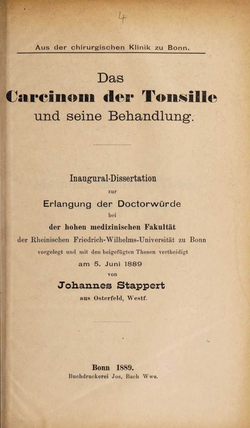 Aus der chirurgischen Klinik zu Bonn. Das Caa*cfaa€$aia der Toaasflle und seine Behandlung. Inaugural-Dissertation zur Erlangung der Doctorwürde bei der hohen medizinischen Fakultät der Rheinischen Friedrich-Wilhehns-Universität zu Bonn vorgelegt und mit den beigefügten Thesen vertheidigt am 5. Juni 1889 von Johannes Stappert aus Osterfeld, Westf. Bonn 1889. Buchdruckerei Jos. Bach Wwe.