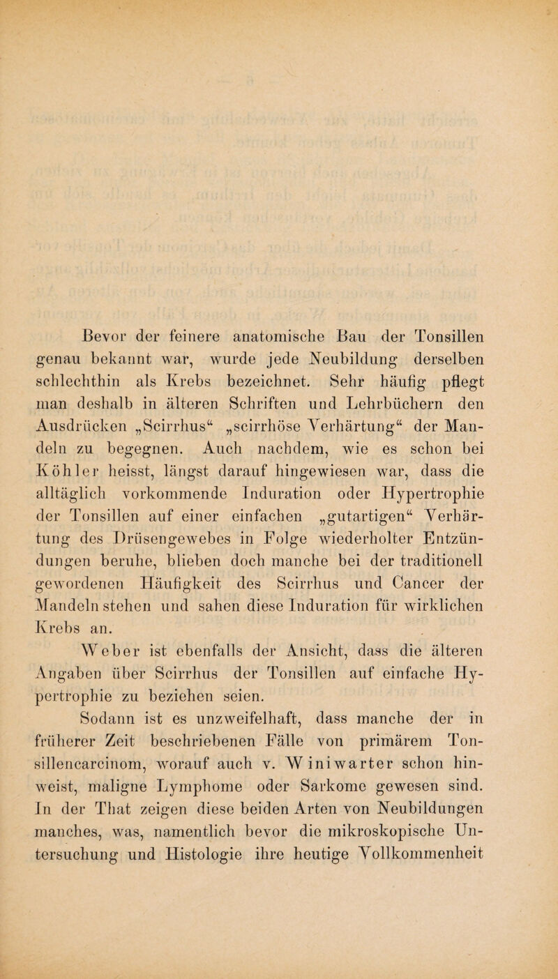 Bevor der feinere anatomische Bau der Tonsillen genau bekannt war, wurde jede Neubildung derselben schlechthin als Krebs bezeichnet. Sehr häufig pflegt man deshalb in älteren Schriften und Lehrbüchern den Ausdrücken „Scirrhus“ „scirrhöse Verhärtung“ der Man¬ deln zu begegnen. Auch nachdem, wie es schon bei Köhler heisst, längst darauf hingewiesen war, dass die alltäglich vorkommende Induration oder Hypertrophie der Tonsillen auf einer einfachen „gutartigen“ Verhär¬ tung des Drüsengewebes in Folge wiederholter Entzün¬ dungen beruhe, blieben doch manche bei der traditionell gewordenen Häufigkeit des Scirrhus und Cancer der Mandeln stehen und sahen diese Induration für wirklichen Krebs an. Weber ist ebenfalls der Ansicht, dass die älteren Angaben über Scirrhus der Tonsillen auf einfache Hy¬ pertrophie zu beziehen seien. Sodann ist es unzweifelhaft, dass manche der in früherer Zeit beschriebenen Fälle von primärem Ton- sillencarcinom, worauf auch v. Winiwarter schon hin¬ weist, maligne Lymphome oder Sarkome gewesen sind. In der That zeigen diese beiden Arten von Neubildungen manches, was, namentlich bevor die mikroskopische Un¬ tersuchung und Histologie ihre heutige Vollkommenheit