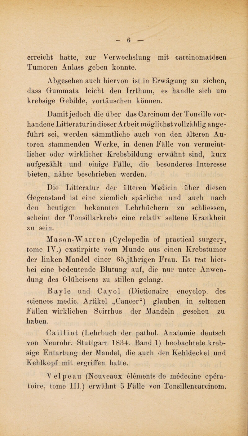 erreicht hatte, zur Verwechslung mit carcinomatösen Tumoren Anlass geben konnte. Abgesehen auch hiervon ist in Erwägung zu ziehen, dass Gummata leicht den Irrthum, es handle sich um krebsige Gebilde, Vortäuschen können. Damit jedoch die über das Carcinom der Tonsille vor¬ handene Litteratur in dieser Arbeit möglichst vollzählig ange¬ führt sei, werden sämmtliehe auch von den älteren Au¬ toren stammenden Werke, in denen Fälle von vermeint¬ licher oder wirklicher Krebsbildung erwähnt sind, kurz aufgezählt und einige Fälle, die besonderes Interesse bieten, näher beschrieben werden. Die Litteratur der älteren Medicin über diesen Gegenstand ist eine ziemlich spärliche und auch nach den heutigen bekannten Lehrbüchern zu schliessen, scheint der Tonsillarkrebs eine relativ seltene Krankheit zu sein. Mason-Warren (Cyclopedia of practical surgery, tome IY.) exstirpirte vom Munde aus einen Krebstumor der linken Mandel einer 65.jährigen Frau. Es trat hier¬ bei eine bedeutende Blutung auf, die nur unter Anwen¬ dung des Glüheisens zu stillen gelang. Bayle und Cayol (Dictionaire encyclop. des Sciences medic. Artikel „Cancer“) glauben in seltenen Fällen wirklichen Scirrhus der Mandeln gesehen zu haben. Cailliot (Lehrbuch der pathol. Anatomie deutsch von Neurohr. Stuttgart 1834. Band 1) beobachtete kreb¬ sige Entartung der Mandel, die auch den Kehldeckel und Kehlkopf mit ergriffen hatte. Yelpeau (Nouveaux elements de medecine opera- toire, tome III.) erwähnt 5 Fälle von Tonsillencarcinom.