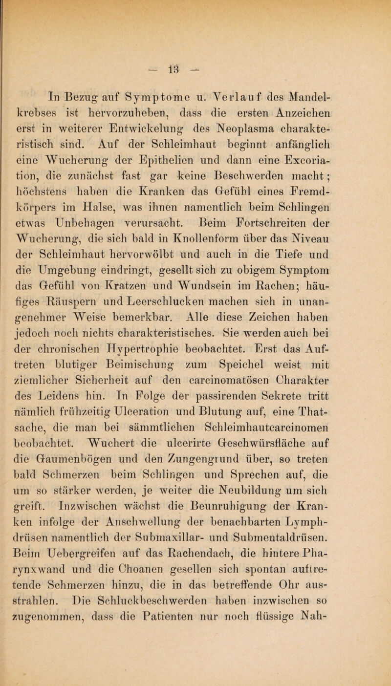 In Bezug auf Symptome u. Verlauf des Mandel¬ krebses ist hervorzuheben, dass die ersten Anzeichen erst in weiterer Entwickelung des Neoplasma charakte¬ ristisch sind. Auf der Schleimhaut beginnt anfänglich eine Wucherung der Epitlielien und dann eine Excoria- tion, die zunächst fast gar keine Beschwerden macht; höchstens haben die Kranken das Gefühl eines Fremd¬ körpers im Halse, was ihnen namentlich beim Schlingen etwas Unbehagen verursacht. Beim Fortschreiten der Wucherung, die sich bald in Knollenform über das Niveau der Schleimhaut hervorwölbt und auch in die Tiefe und die Umgebung eindringt, gesellt sich zu obigem Symptom das Gefühl von Kratzen und Wundsein im Rachen; häu¬ figes Räuspern und Leerschlucken machen sich in unan¬ genehmer Weise bemerkbar. Alle diese Zeichen haben jedoch noch nichts charakteristisches. Sie werden auch bei der chronischen Hypertrophie beobachtet. Erst das Auf¬ treten blutiger Beimischung zum Speichel weist mit ziemlicher Sicherheit auf den carcinomatösen Charakter des Leidens hin. In Folge der passirenden Sekrete tritt nämlich frühzeitig Ulceration und Blutung auf, eine That- sache, die man bei sämmtlichen Schleimhautcareinomen beobachtet. Wuchert die ulcerirte Geschwürsfläche auf die Gaumenbögen und den Zungengrund über, so treten bald Schmerzen beim Schlingen und Sprechen auf, die um so stärker werden, je weiter die Neubildung um sich greift. Inzwischen wächst die Beunruhigung der Kran¬ ken infolge der Anschwellung der benachbarten Lymph- drüsen namentlich der Submaxillar- und Submentaldrüsen. Beim Uebergreifen auf das Rachendach, die hintere Pha¬ rynxwand und die Choanen gesellen sich spontan auf tre¬ tende Schmerzen hinzu, die in das betreffende Ohr aus¬ strahlen. Die Schluckbeschwerden haben inzwischen so zugenommen, dass die Patienten nur noch flüssige Nah-