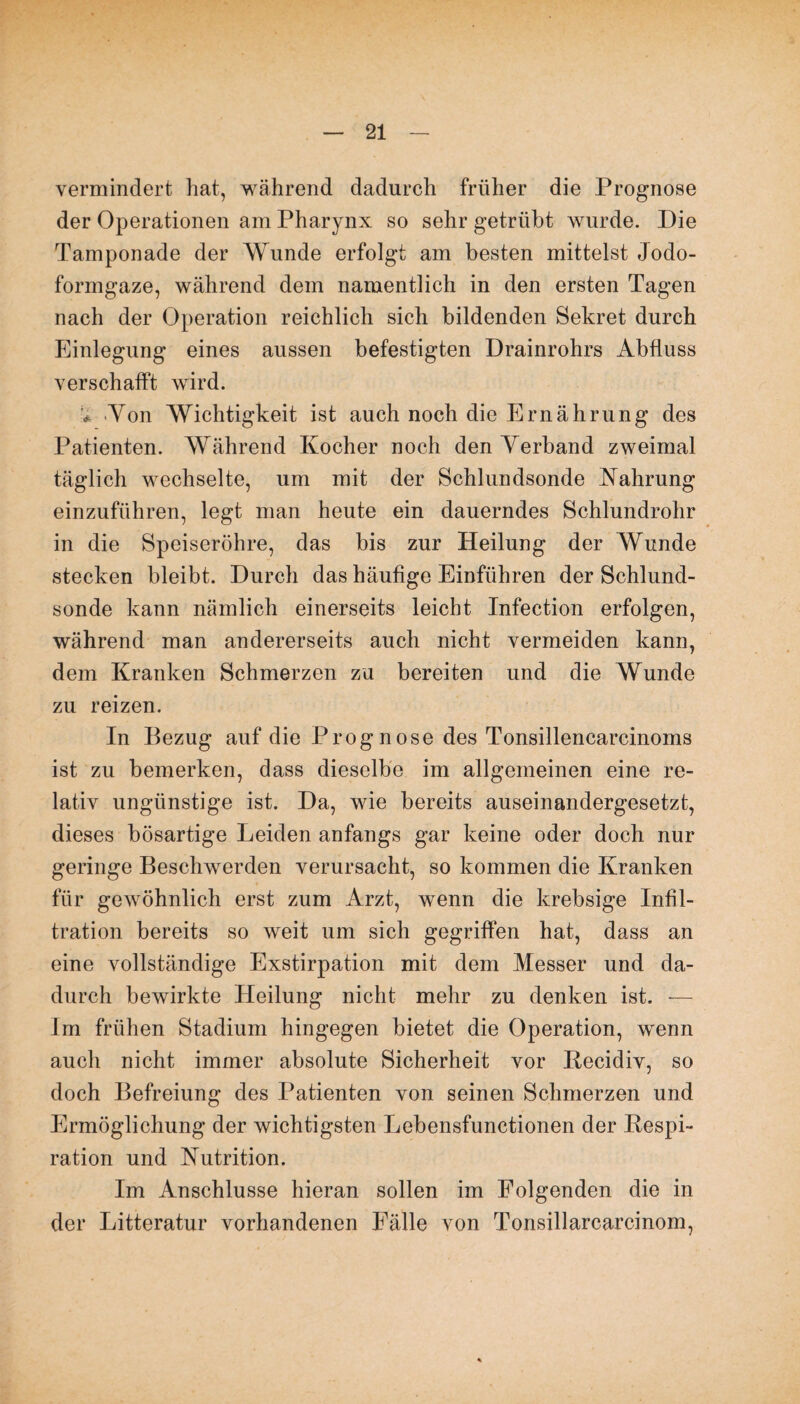 vermindert hat, während dadurch früher die Prognose der Operationen am Pharynx so sehr getrübt wurde. Die Tamponade der Wunde erfolgt am besten mittelst Jodo¬ formgaze, während dem namentlich in den ersten Tagen nach der Operation reichlich sich bildenden Sekret durch Einlegung eines aussen befestigten Drainrohrs Abfluss verschafft wird. * Von Wichtigkeit ist auch noch die Ernährung des Patienten. Während Kocher noch den Verband zweimal täglich wechselte, um mit der Schlundsonde Nahrung einzuführen, legt man heute ein dauerndes Schlundrohr in die Speiseröhre, das bis zur Heilung der Wunde stecken bleibt. Durch das häufige Einführen der Schlund¬ sonde kann nämlich einerseits leicht Infection erfolgen, während man andererseits auch nicht vermeiden kann, dem Kranken Schmerzen zu bereiten und die Wunde zu reizen. In Bezug auf die Prognose des Tonsillencarcinoms ist zu bemerken, dass dieselbe im allgemeinen eine re¬ lativ ungünstige ist. Da, wie bereits auseinandergesetzt, dieses bösartige Leiden anfangs gar keine oder doch nur geringe Beschwerden verursacht, so kommen die Kranken für gewöhnlich erst zum Arzt, wenn die krebsige Infil¬ tration bereits so weit um sich gegriffen hat, dass an eine vollständige Exstirpation mit dem Messer und da¬ durch bewirkte Heilung nicht mehr zu denken ist. — Im frühen Stadium hingegen bietet die Operation, wenn auch nicht immer absolute Sicherheit vor Kecidiv, so doch Befreiung des Patienten von seinen Schmerzen und Ermöglichung der wichtigsten Lebensfunctionen der Respi¬ ration und Nutrition. Im Anschlüsse hieran sollen im Folgenden die in der Litteratur vorhandenen Fälle von Tonsillarcarcinom,