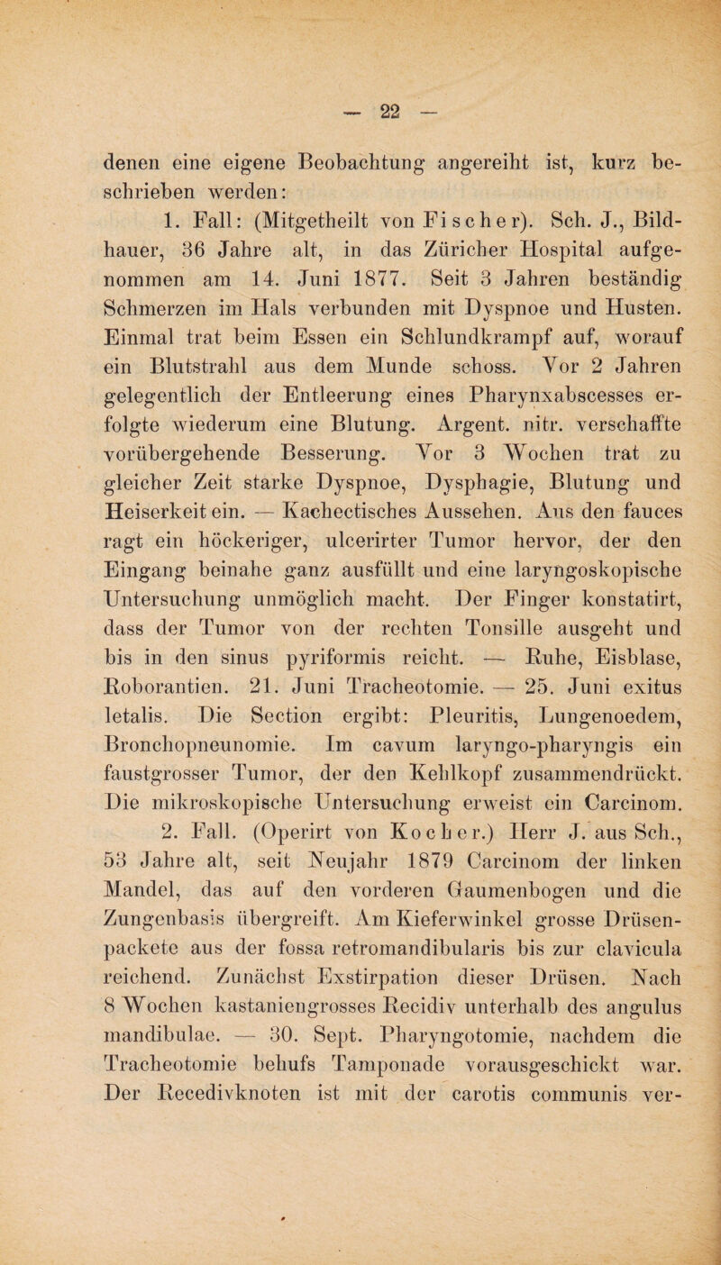 denen eine eigene Beobachtung angereiht ist, kurz be¬ schrieben werden: 1. Fall: (Mitgetheilt von Fischer). Sch. J., Bild¬ hauer, 36 Jahre alt, in das Züricher Hospital aufge¬ nommen am 14. Juni 1877. Seit 3 Jahren beständig Schmerzen im Hals verbunden mit Dyspnoe und Husten. Einmal trat beim Essen ein Schlundkrampf auf, worauf ein Blutstrahl aus dem Munde schoss. Vor 2 Jahren gelegentlich der Entleerung eines Pharynxabscesses er¬ folgte wiederum eine Blutung. Argent. nitr. verschaffte vorübergehende Besserung. Yor 3 Wochen trat zu gleicher Zeit starke Dyspnoe, Dysphagie, Blutung und Heiserkeit ein. — Kachectisches Aussehen. Aus den fauces ragt ein höckeriger, ulcerirter Tumor hervor, der den Eingang beinahe ganz ausfüllt und eine laryngoskopische Untersuchung unmöglich macht. Der Finger konstatirt, dass der Tumor von der rechten Tonsille ausgeht und bis in den sinus pyriformis reicht. — Buhe, Eisblase, Boborantien. 21. Juni Tracheotomie. — 25. Juni exitus letalis. Die Section ergibt: Pleuritis, Lungenoedem, Bronchopneunomie. Im cavum laryngo-pharyngis ein faustgrosser Tumor, der den Kehlkopf zusammendrückt. Die mikroskopische Untersuchung erweist ein Carcinom. 2. Fall. (Operirt von Kocher.) Herr J. aus Sch,, 53 Jahre alt, seit Neujahr 1879 Carcinom der linken Mandel, das auf den vorderen Gaumenbogen und die Zungenbasis übergreift. Am Kieferwinkel grosse Drüsen- packete aus der fossa retromandibularis bis zur clavicula reichend. Zunächst Exstirpation dieser Drüsen. Nach 8 Wochen kastaniengrosses Becidiv unterhalb des angulus inandibulae. — 30. Sept. Pharyngotomie, nachdem die Tracheotomie behufs Tamponade vorausgeschickt war. Der Becedivknoten ist mit der carotis communis ver-