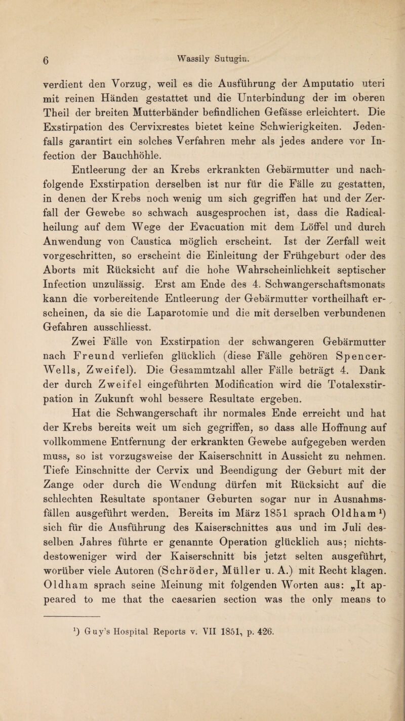 verdient den Vorzug, weil es die Ausführung der Amputatio uteri mit reinen Händen gestattet und die Unterbindung der im oberen Theil der breiten Mutterbänder befindlichen Gefässe erleichtert. Die Exstirpation des Cervixrestes bietet keine Schwierigkeiten. Jeden¬ falls garantirt ein solches Verfahren mehr als jedes andere vor In- fection der Bauchhöhle. Entleerung der an Krebs erkrankten Gebärmutter und nach¬ folgende Exstirpation derselben ist nur für die Fälle zu gestatten, in denen der Krebs noch wenig um sich gegriffen hat und der Zer¬ fall der Gewebe so schwach ausgesprochen ist, dass die Radical- heilung auf dem Wege der Evacuation mit dem Löffel und durch Anwendung von Caustica möglich erscheint. Ist der Zerfall weit vorgeschritten, so erscheint die Einleitung der Frühgeburt oder des Aborts mit Rücksicht auf die hohe Wahrscheinlichkeit septischer Infection unzulässig. Erst am Ende des 4. Schwangerschaftsmonats kann die vorbereitende Entleerung der Gebärmutter vortheilhaft er¬ scheinen, da sie die Laparotomie und die mit derselben verbundenen Gefahren ausschliesst. Zwei Fälle von Exstirpation der schwangeren Gebärmutter nach Freund verliefen glücklich (diese Fälle gehören Spencer- Wells, Zweifel). Die Gesammtzahl aller Fälle beträgt 4. Dank der durch Zweifel eingeführten Modification wird die Totalexstir¬ pation in Zukunft wohl bessere Resultate ergeben. Hat die Schwangerschaft ihr normales Ende erreicht und hat der Krebs bereits weit um sich gegriffen, so dass alle Hoffnung auf vollkommene Entfernung der erkrankten Gewebe aufgegeben werden muss, so ist vorzugsweise der Kaiserschnitt in Aussicht zu nehmen. Tiefe Einschnitte der Cervix und Beendigung der Geburt mit der Zange oder durch die Wendung dürfen mit Rücksicht auf die schlechten Resultate spontaner Geburten sogar nur in Ausnahms¬ fällen ausgeführt werden. Bereits im März 1851 sprach Oldham1) sich für die Ausführung des Kaiserschnittes aus und im Juli des¬ selben Jahres führte er genannte Operation glücklich aus; nichts¬ destoweniger wird der Kaiserschnitt bis jetzt selten ausgeführt, worüber viele Autoren (Schröder, Müller u. A.) mit Recht klagen. Oldham sprach seine Meinung mit folgenden Worten aus: „It ap- peared to me that the caesarien section was the only meaüs to *) Guy’s Hospital Reports v. VII 1851, p. 426.