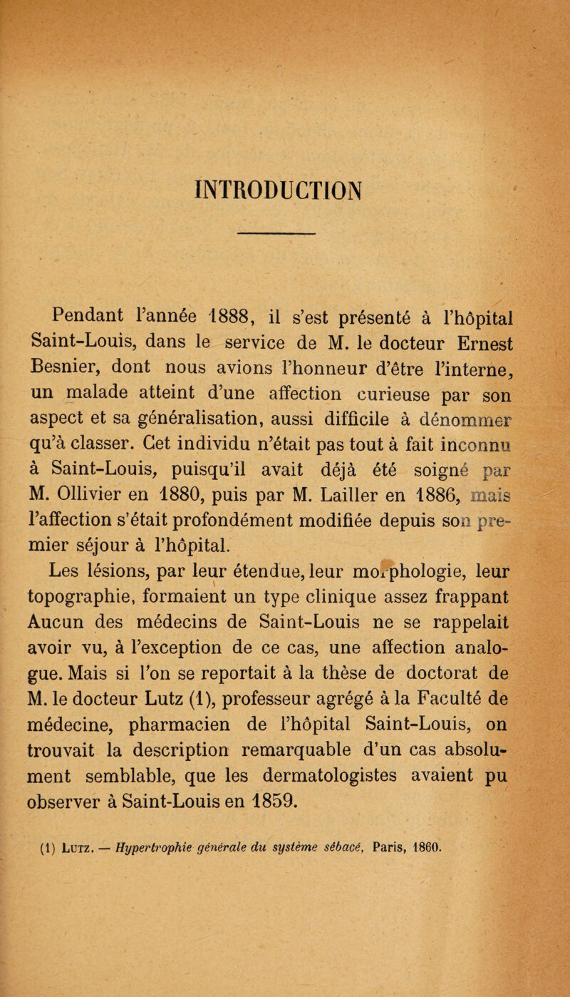 INTRODUCTION Pendant l’année 1888, il s’est présenté à l’hôpital Saint-Louis, dans le service de M. le docteur Ernest Besnier, dont nous avions l’honneur d’être l’interne, un malade atteint d’une affection curieuse par son aspect et sa généralisation, aussi difficile à dénommer qu’à classer. Cet individu n’était pas tout à fait inconnu à Saint-Louis, puisqu’il avait déjà été soigné par M. Ollivier en 1880, puis par M. Lailler en 1886, mais l’affection s’était profondément modifiée depuis son pre¬ mier séjour à l’hôpital. Les lésions, par leur étendue, leur morphologie, leur topographie, formaient un type clinique assez frappant Aucun des médecins de Saint-Louis ne se rappelait avoir vu, à l’exception de ce cas, une affection analo¬ gue. Mais si l’on se reportait à la thèse de doctorat de M. le docteur Lutz (1), professeur agrégé à la Faculté de médecine, pharmacien de l’hôpital Saint-Louis, on trouvait la description remarquable d’un cas absolu¬ ment semblable, que les dermatologistes avaient pu observer à Saint-Louis en 1859.