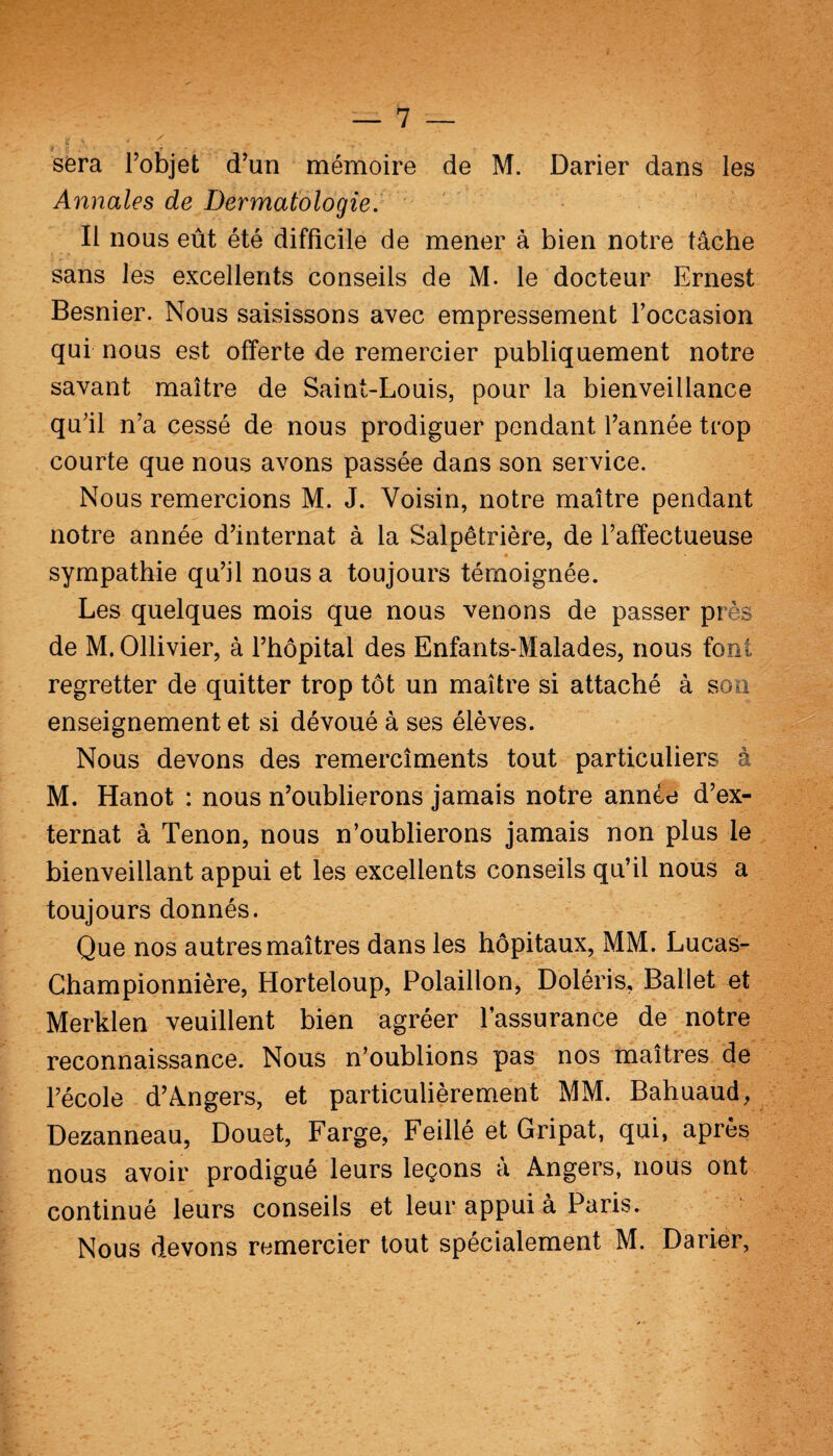 w ^ > ■ / . - t' - sera l’objet d’un mémoire de M. Darier dans les Annales de Dermatologie. Il nous eût été difficile de mener à bien notre tâche sans les excellents conseils de M. le docteur Ernest Besnier. Nous saisissons avec empressement l’occasion qui nous est offerte de remercier publiquement notre savant maître de Saint-Louis, pour la bienveillance qu’il n’a cessé de nous prodiguer pendant l’année trop courte que nous avons passée dans son service. Nous remercions M. J. Voisin, notre maître pendant notre année d’internat à la Salpêtrière, de l’affectueuse « sympathie qu’il nous a toujours témoignée. Les quelques mois que nous venons de passer près de M. Ollivier, à l’hôpital des Enfants-Malades, nous font regretter de quitter trop tôt un maître si attaché à son enseignement et si dévoué à ses élèves. Nous devons des remercîments tout particuliers à M. Hanot : nous n’oublierons jamais notre année d’ex¬ ternat à Tenon, nous n’oublierons jamais non plus le bienveillant appui et les excellents conseils qu’il nous a toujours donnés. Que nos autres maîtres dans les hôpitaux, MM. Lucas- Championnière, Horteloup, Polaillon, Doléris, Ballet et Merklen veuillent bien agréer l’assurance de notre reconnaissance. Nous n’oublions pas nos maîtres de l’école d’Angers, et particulièrement MM. Bahuaud, Dezanneau, Douet, Farge, Feillé et Gripat, qui, après nous avoir prodigué leurs leçons à Angers, nous ont continué leurs conseils et leur appui à Paris. Nous devons remercier tout spécialement M. Darier,