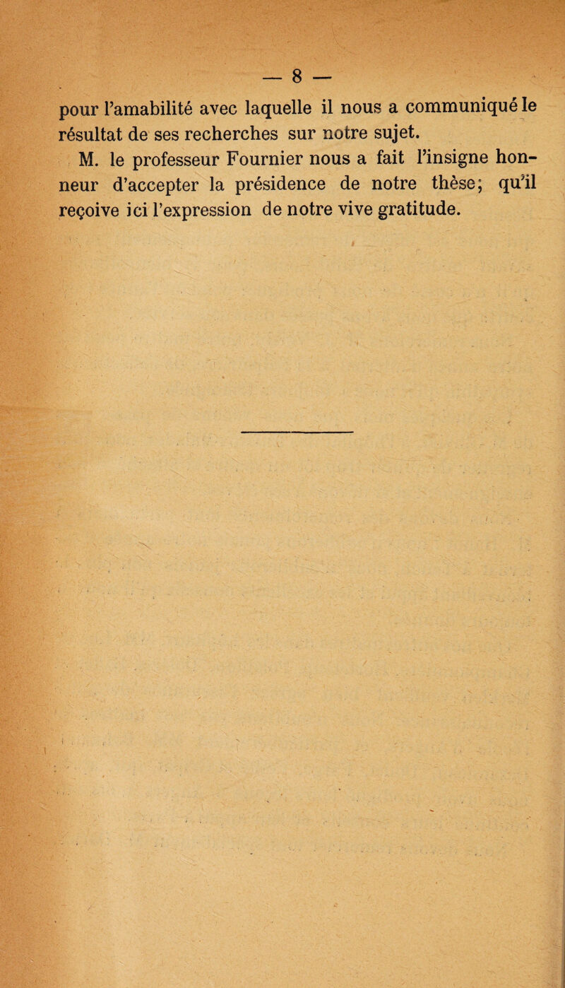 :jv; V'' ÿ.j'Y >. ;; -> ;****•■% ' ■ , *v -■ J; v- o' . ■' . V! ' ::'v‘ ' - 'V': ■ ■■•'■■V . — 8 — pour l’amabilité avec laquelle il nous a communiqué le résultat de ses recherches sur notre sujet. M. le professeur Fournier nous a fait l’insigne hon¬ neur d’accepter la présidence de notre thèse; quîl reçoive ici l’expression de notre vive gratitude. /
