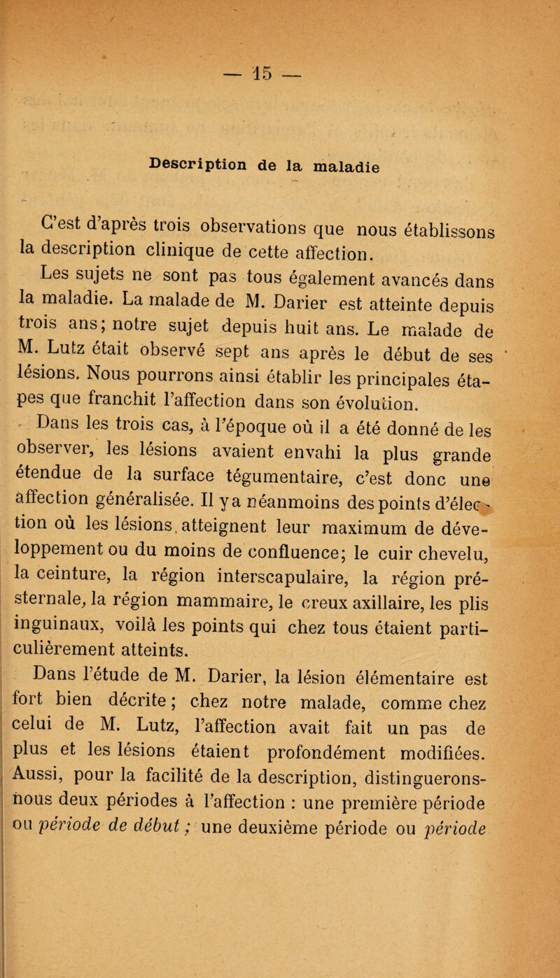 / — 15 — Description de la maladie C’est d’après trois observations que nous établissons la description clinique de cette affection. Les sujets ne sont pas tous également avancés dans la maladie. La malade de M. Darier est atteinte depuis tiois ans; notre sujet depuis huit ans. Le malade de M. Lutz était observé sept ans après le début de ses lésions. Nous pourrons ainsi établir les principales éta¬ pes que franchit l’affection dans son évolution. Dans les trois cas, à l’époque où il a été donné de les obseïver, les lésions avaient envahi la plus grande étendue de la surface tégumentaire, c’est donc un© affection généralisée. Il y a néanmoins des points d’élec¬ tion où les lésions atteignent leur maximum de déve¬ loppement ou du moins de confluence; le cuir chevelu, la ceinture, la région interscapulaire, la région pré¬ sternale, la région mammaire, le creux axillaire, les plis inguinaux, voilà les points qui chez tous étaient parti¬ culièrement atteints. Dans l’étude de M. Darier, la lésion élémentaire est fort bien décrite ; chez notre malade, comme chez celui de M. Lutz, l’affection avait fait un pas de plus et les lésions étaient profondément modifiées. Aussi, pour la facilité de la description, distinguerons- nous deux périodes à l’affection : une première période ou 'période de début ; une deuxième période ou période