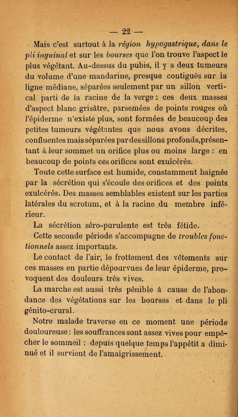 Mais c’est surtout à la région hypogastrique, dans le pli inguinal et sur les bourses que l’on trouve l’aspect le plus végétant. Au-dessus du pubis, il y a deux tumeurs du volume d’une mandarine, presque contiguës sur la ligne médiane, séparées seulement par un sillon verti¬ cal parti de la racine de la verge : ces deux masses d’aspect blanc grisâtre, parsemées de points rouges où l’épiderme n’existe plus, sont formées de beaucoup des petites tumeurs végétantes que nous avons décrites, confluentes mais séparées par des sillons profonds,présen¬ tant à leur sommet un orifice plus ou moins large : en beaucoup de points ces orifices sont exuicérés. Toute cette surface est humide, constamment baignée par la sécrétion qui s’écoule des orifices et des points exuicérés. Des masses semblables existent sur les parties latérales du scrotum, et à la racine du membre infé¬ rieur. La sécrétion séro-purulente est très fétide. Cette seconde période s’accompagne de troubles fonc¬ tionnels assez importants. Le contact de l’air, le frottement des vêtements sur ces masses en partie dépourvues de leur épiderme, pro¬ voquent des douleurs très vives. La marche est aussi très pénible à cause de l’abon¬ dance des végétations sur les bourses et dans le pli génito-crural. Notre malade traverse en ce moment une période douloureuse : les souffrances sont assez vives pour empê¬ cher le sommeil : depuis quelque temps l’appétit a dimi¬ nué et il survient de l’amaigrissement.