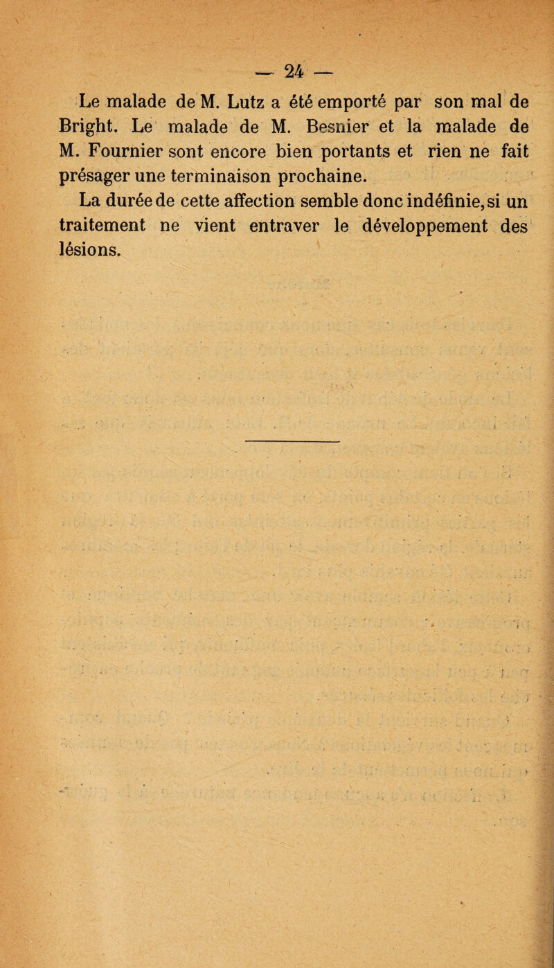 Le malade de M. Lutz a été emporté par son mal de Bright. Le malade de M. Besnier et la malade de M. Fournier sont encore bien portants et rien ne fait présager une terminaison prochaine. La durée de cette affection semble donc indéfinie, si un traitement ne vient entraver le développement des lésions.