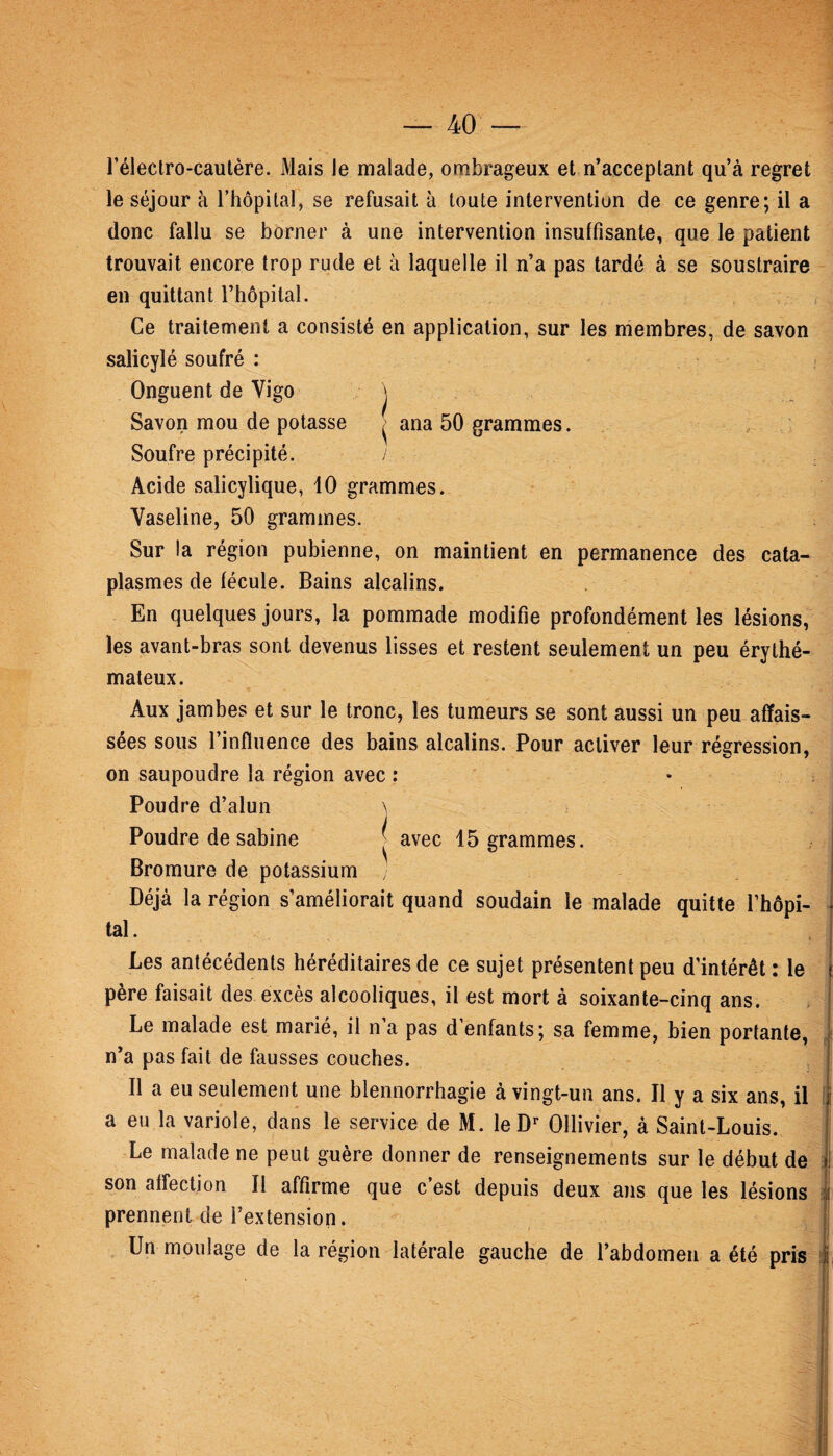 l’électro-cautère. Mais le malade, ombrageux et n’acceptant qu’à regret le séjour à l’hôpital, se refusait à toute intervention de ce genre; il a donc fallu se borner à une intervention insuffisante, que le patient trouvait encore trop rude et à laquelle il n’a pas tardé à se soustraire en quittant l’hôpital. Ce traitement a consisté en application, sur les membres, de savon salicylé soufré : Onguent de Vigo j Savon mou de potasse ■ ana 50 grammes. Soufre précipité. ! Acide salicylique, 10 grammes. Vaseline, 50 grammes. Sur la région pubienne, on maintient en permanence des cata¬ plasmes de fécule. Bains alcalins. En quelques jours, la pommade modifie profondément les lésions, les avant-bras sont devenus lisses et restent seulement un peu érythé¬ mateux. Aux jambes et sur le tronc, les tumeurs se sont aussi un peu affais¬ sées sous l’influence des bains alcalins. Pour activer leur régression, on saupoudre la région avec : Poudre d’alun \ Poudre de sabine | avec 15 grammes. Bromure de potassium / Déjà la région s’améliorait quand soudain le malade quitte l’hôpi¬ tal. Les antécédents héréditaires de ce sujet présentent peu d’intérêt : le j père faisait des excès alcooliques, il est mort à soixante-cinq ans. Le malade est marié, il n’a pas d’enfants; sa femme, bien portante, n’a pas fait de fausses couches. Il a eu seulement une blennorrhagie à vingt-un ans. Il y a six ans, il a eu la variole, dans le service de M. le Dr Ollivier, à Saint-Louis. Le malade ne peut guère donner de renseignements sur le début de 1 son affection II affirme que c est depuis deux ans que les lésions ! prennent de l’extension. Un moulage de la région latérale gauche de l’abdomen a été pris