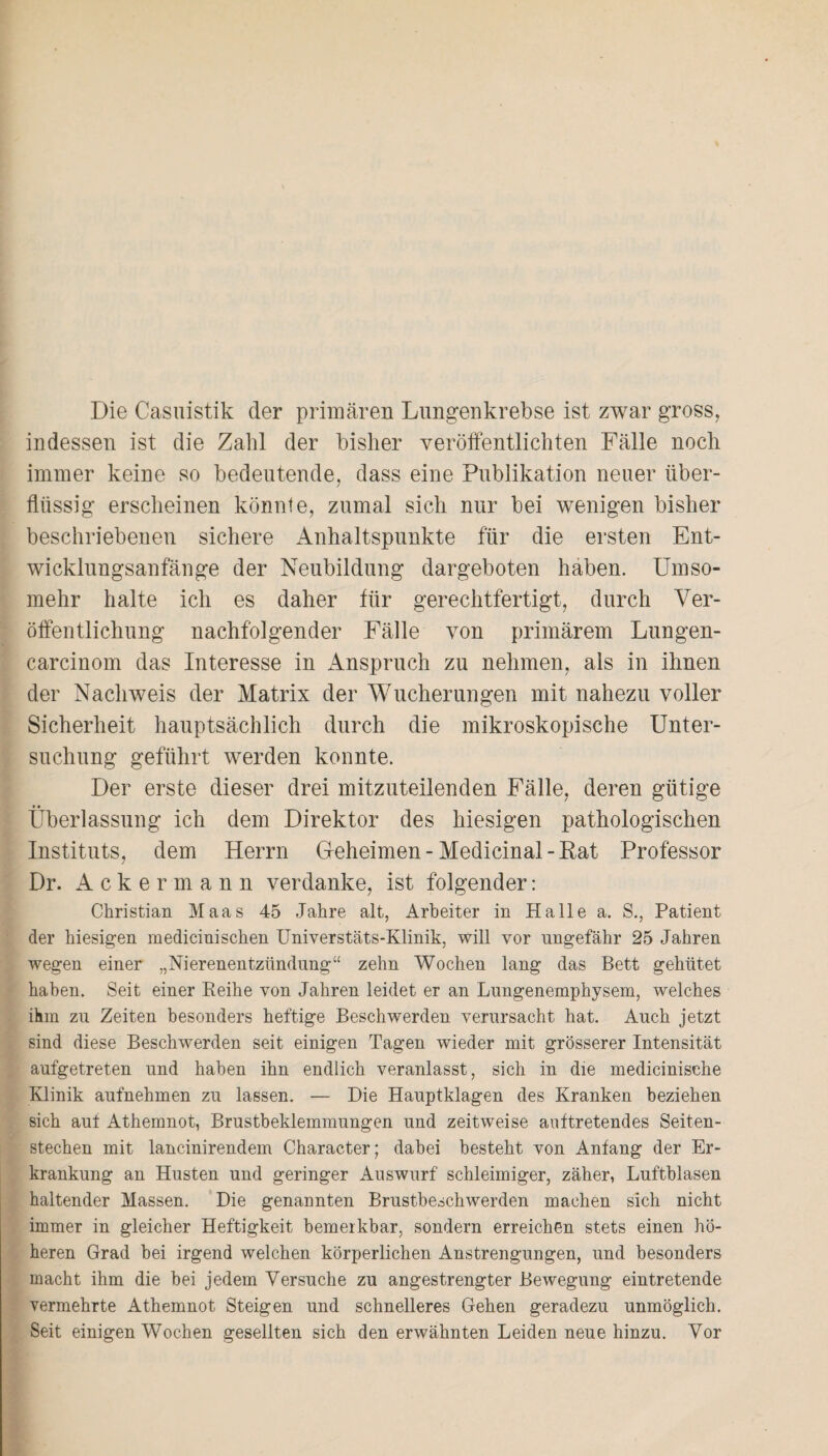 Die Casuistik der primären Lungenkrebse ist zwar gross, indessen ist die Zahl der bisher veröffentlichten Fälle noch immer keine so bedeutende, dass eine Publikation neuer über¬ flüssig erscheinen könnte, zumal sich nur bei wenigen bisher beschriebenen sichere Anhaltspunkte für die ersten Ent¬ wicklungsanfänge der Neubildung dargeboten haben. Umso¬ mehr halte ich es daher für gerechtfertigt, durch Ver¬ öffentlichung nachfolgender Fälle von primärem Lungen- carcinom das Interesse in Anspruch zu nehmen, als in ihnen der Nachweis der Matrix der Wucherungen mit nahezu voller Sicherheit hauptsächlich durch die mikroskopische Unter¬ suchung geführt werden konnte. Der erste dieser drei mitzuteilenden Fälle, deren gütige Überlassung ich dem Direktor des hiesigen pathologischen Instituts, dem Herrn Geheimen-Medicinal-Rat Professor Dr. Ackermann verdanke, ist folgender: Christian Maas 45 Jahre alt, Arbeiter in Halle a. S., Patient der hiesigen medicinischen Universtäts-Klinik, will vor ungefähr 25 Jahren wegen einer „Nierenentzündung“ zehn Wochen lang das Bett gehütet haben. Seit einer Reihe von Jahren leidet er an Lungenemphysem, welches ihm zu Zeiten besonders heftige Beschwerden verursacht hat. Auch jetzt sind diese Beschwerden seit einigen Tagen wieder mit grösserer Intensität aufgetreten und haben ihn endlich veranlasst, sich in die medicinisehe Klinik aufnehmen zu lassen. — Die Hauptklagen des Kranken beziehen sich aut Athemnot, Brustbeklemmungen und zeitweise auftretendes Seiten¬ stechen mit lancinirendem Character; dabei besteht von Anfang der Er¬ krankung an Husten und geringer Auswurf schleimiger, zäher, Luftblasen haltender Massen. Die genannten Brustbeschwerden machen sich nicht immer in gleicher Heftigkeit bemerkbar, sondern erreichen stets einen hö¬ heren Grad bei irgend welchen körperlichen Anstrengungen, und besonders macht ihm die bei jedem Versuche zu angestrengter Bewegung eintretende vermehrte Athemnot Steigen und schnelleres Gehen geradezu unmöglich. Seit einigen Wochen gesellten sich den erwähnten Leiden neue hinzu. Vor