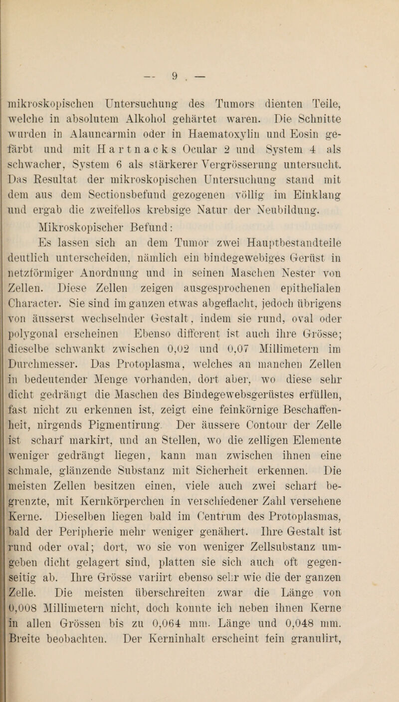 mikroskopischen Untersuchung- des Tumors dienten Teile, welche in absolutem Alkohol gehärtet waren. Die Schnitte wurden in Alauncarmin oder in Haematoxylin und Eosin ge¬ färbt und mit Hartnacks Ocular 2 und System 4 als schwacher, System 6 als stärkerer Vergrösserung untersucht. Das Resultat der mikroskopischen Untersuchung stand mit dem aus dem Sectionsbefund gezogenen völlig im Einklang und ergab die zweifellos krebsige Natur der Neubildung. Mikroskopischer Befund: Es lassen sich an dem Tumor zwei Hauptbestandteile deutlich unterscheiden, nämlich ein bindegewebiges Gerüst in netzförmiger Anordnung und in seinen Maschen Nester von ! Zellen. Diese Zellen zeigen ausgesprochenen epithelialen Character. Sie sind im ganzen etwas abgeflacht, jedoch übrigens von äusserst wechselnder Gestalt, indem sie rund, oval oder polygonal erscheinen Ebenso different ist auch ihre Grösse; dieselbe schwankt zwischen 0,02 und 0,07 Millimetern im Durchmesser. Das Protoplasma, welches an manchen Zellen in bedeutender Menge vorhanden, dort aber, wo diese sehr dicht gedrängt die Maschen des Bindegewebsgeriistes erfüllen, fast nicht zu erkennen ist, zeigt eine feinkörnige Beschaffen¬ heit, nirgends Pigmentirung. Der äussere Contour der Zelle ist scharf markirt, und an Stellen, wo die zelligen Elemente weniger gedrängt liegen, kann man zwischen ihnen eine schmale, glänzende Substanz mit Sicherheit erkennen. Die meisten Zellen besitzen einen, viele auch zwei scharf be¬ grenzte, mit Kernkörperchen in verschiedener Zahl versehene Kerne. Dieselben liegen bald im Centrum des Protoplasmas, bald der Peripherie mehr weniger genähert. Ihre Gestalt ist rund oder oval; dort, wo sie von weniger Zellsubstanz um¬ geben dicht gelagert sind, platten sie sich auch oft gegen¬ seitig ab. Ihre Grösse variirt ebenso sehr wie die der ganzen Zelle. Die meisten überschreiten zwar die Länge von 0,008 Millimetern nicht, doch konnte ich neben ihnen Kerne in allen Grössen bis zu 0,064 mm. Länge und 0,048 mm. Breite beobachten. Der Kerninhalt erscheint fein granulirt,