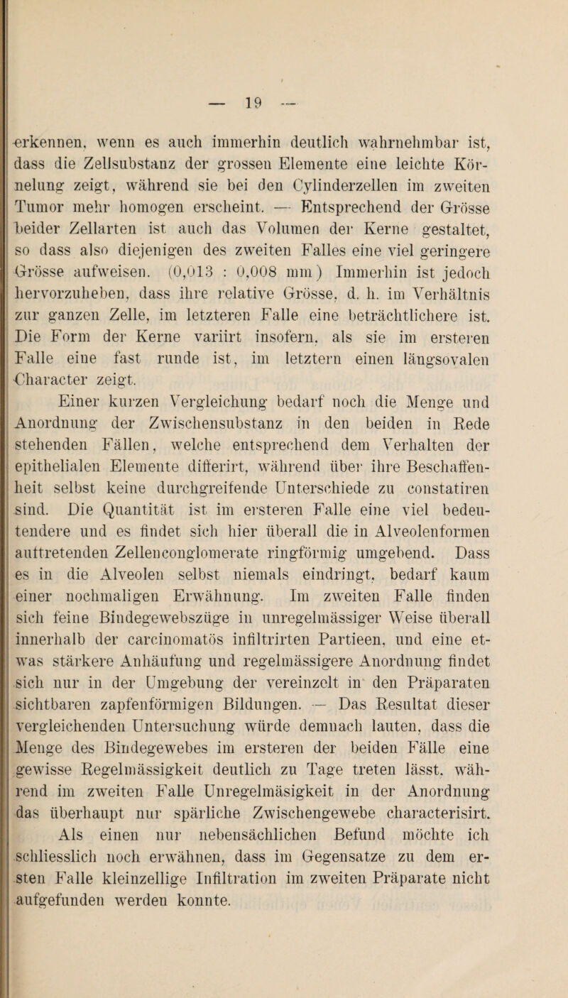 -erkennen, wenn es auch immerhin deutlich wahrnehmbar ist, dass die Zellsubstanz der grossen Elemente eine leichte Kör- nelung zeigt, während sie bei den Cylinderzellen im zweiten Tumor mehr homogen erscheint, — Entsprechend der Grösse beider Zellarten ist auch das Volumen der Kerne gestaltet, so dass also diejenigen des zweiten Falles eine viel geringere Grösse aufweisen. (0,013 : 0,008 mm) Immerhin ist jedoch hervorzuheben, dass ihre relative Grösse, d. h. im Verhältnis zur ganzen Zelle, im letzteren Falle eine beträchtlichere ist. Die Form der Kerne variirt insofern, als sie im ersteren Falle eine fast runde ist, im letztem einen längsovalen Uharacter zeigt. Einer kurzen Vergleichung bedarf noch die Menge und Anordnung der Zwischensubstanz in den beiden in Rede stehenden Fällen, welche entsprechend dem Verhalten der epithelialen Elemente differirt, während über ihre Beschaffen¬ heit selbst keine durchgreifende Unterschiede zu constatiren .sind. Die Quantität ist im ersteren Falle eine viel bedeu¬ tendere und es findet sich hier überall die in Alveolenformen auftretenden Zellenconglomerate ringförmig umgebend. Dass es in die Alveolen selbst niemals eindringt, bedarf kaum einer nochmaligen Erwähnung. Im zweiten Falle finden sich feine Bindegewebszüge in unregelmässiger Weise überall innerhalb der carcinomatös infiltrirten Partieen, und eine et¬ was stärkere Anhäufung und regelmässigere Anordnung findet sich nur in der Umgebung der vereinzelt in den Präparaten sichtbaren zapfenförmigen Bildungen. — Das Resultat dieser vergleichenden Untersuchung würde demnach lauten, dass die Menge des Bindegewebes im ersteren der beiden Fälle eine gewisse Regelmässigkeit deutlich zu Tage treten lässt, wäh¬ rend im zweiten Falle Unregelmäsigkeit in der Anordnung i das überhaupt nur spärliche Zwischengewebe characterisirt. Als einen nur nebensächlichen Befund möchte ich schliesslich noch erwähnen, dass im Gegensätze zu dem er¬ sten Falle kleinzellige Infiltration im zweiten Präparate nicht aufgefunden werden konnte.