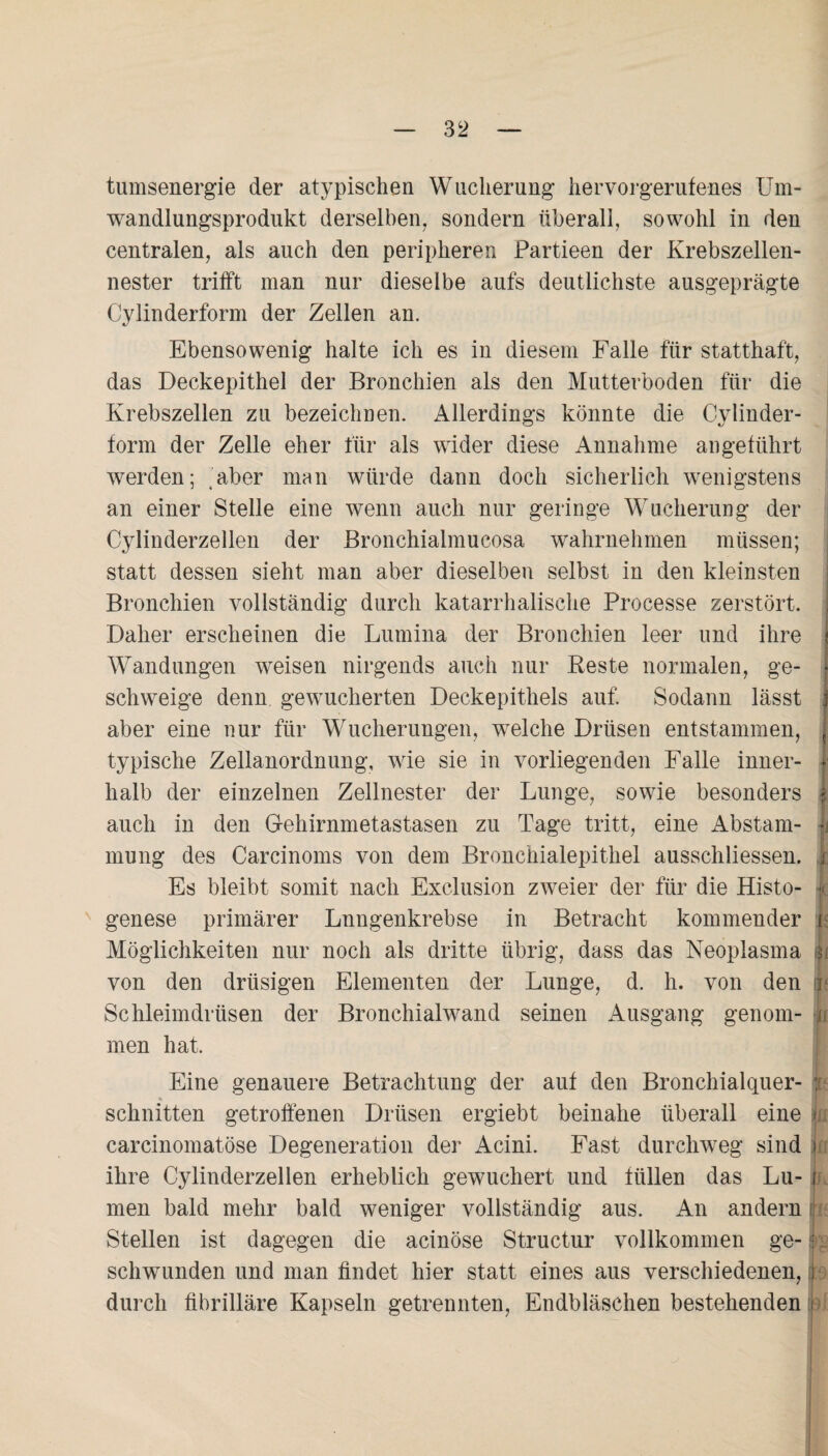 tumsenergie der atypischen Wucherung hervorgerufenes Um¬ wandlungsprodukt derselben, sondern überall, sowohl in den centralen, als auch den peripheren Partieen der Krebszellen¬ nester trifft man nur dieselbe aufs deutlichste ausgeprägte Cvlinderform der Zellen an. */ Ebensowenig halte ich es in diesem Falle für statthaft, das Deckepithel der Bronchien als den Mutterboden für die Krebszellen zu bezeichnen. Allerdings könnte die Cylinder- form der Zelle eher für als wider diese Annahme angeführt werden; aber man würde dann doch sicherlich wenigstens an einer Stelle eine wenn auch nur geringe Wucherung der Cylinderzellen der Bronchialmucosa wahrnehmen müssen; statt dessen sieht man aber dieselben selbst in den kleinsten Bronchien vollständig durch katarrhalische Processe zerstört. Daher erscheinen die Lumina der Bronchien leer und ihre t Wandungen weisen nirgends auch nur Reste normalen, ge- | schweige denn gewucherten Deckepithels auf. Sodann lässt j aber eine nur für Wucherungen, welche Drüsen entstammen, typische Zellanordnung, wie sie in vorliegenden Falle inner- i halb der einzelnen Zellnester der Lunge, sowie besonders | auch in den Gehirnmetastasen zu Tage tritt, eine Abstam- 1 mung des Carcinoms von dem Bronchialepithel ausschliessen. r Es bleibt somit nach Exclusion zweier der für die Histo- Je genese primärer Lungenkrebse in Betracht kommender i Möglichkeiten nur noch als dritte übrig, dass das Neoplasma Ji von den drüsigen Elementen der Lunge, d. h. von den r Schleimdrüsen der Bronchialwand seinen Ausgang genom- Ji men hat. Eine genauere Betrachtung der auf den Bronchialquer- ;r schnitten getroffenen Drüsen ergiebt beinahe überall eine i carcinomatöse Degeneration der Acini. Fast durchweg sind ihre Cylinderzellen erheblich gewuchert und füllen das Lu- i men bald mehr bald weniger vollständig aus. An andern Stellen ist dagegen die acinöse Structur vollkommen ge- i schwunden und man findet hier statt eines aus verschiedenen, Jb durch fibrilläre Kapseln getrennten, Endbläschen bestehenden