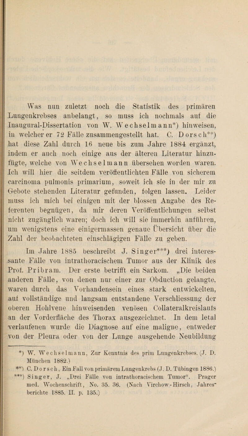 Was nun zuletzt noch die Statistik des primären Lungenkrebses anbelangt, so muss ich nochmals auf die Inaugural-Dissertation von W. W echselman n*) hin weisen, in weicherer 72 Fälle zusammengestellt hat. C. Dorsch**) hat diese Zahl durch 16 neue bis zum Jahre 1884 ergänzt, indem er auch noch einige ans der älteren Literatur hinzu¬ fügte, welche von Wechselmann übersehen worden waren. Ich will hier die seitdem veröffentlichten Fälle von sicherem carcinoma pulmonis primarium, soweit ich sie in der mir zu Gebote stehenden Literatur gefunden, folgen lassen. Leider muss ich mich bei einigen mit der blossen Angabe des Re¬ ferenten begnügen, da mir deren Veröffentlichungen selbst nicht zugänglich waren; doch ich will sie immerhin anführen, um wenigstens eine einigermassen genaue Übersicht über die Zahl der beobachteten einschlägigen Fälle zu geben. Im Jahre 1885 beschreibt J. Singer***) drei interes¬ sante Fälle von intrathoracischem Tumor aus der Klinik des Prof. Pribram. Der erste betrifft ein Sarkom. „Die beiden anderen Fälle, von denen nur einer zur Obduction gelangte, waren durch das Vorhandensein eines stark entwickelten, auf vollständige und langsam entstandene Verschliessung der oberen Hohlvene hinweisenden venösen Collateralkreislaufs an der Vorderfläche des Thorax ausgezeichnet. In dem letal verlaufenen wurde die Diagnose auf eine maligne, entweder von der Pleura oder von der Lunge ausgehende Neubildung *) W. Wechselmann, Zur Kenntnis des prim Lungenkrebses. (J. D. München 1882.) C. D o r s c h, Ein Fall von primärem Lungenkrebs (J. D. Tübingen 1886.) ***) Singer, J. „Drei Fälle von intrathoracischem Tumor“. Prager med. Wochenschrift, No. 35. 36. (Nach Virchow-Hirsch, Jahres“ berichte 1885. II. p. 135.)