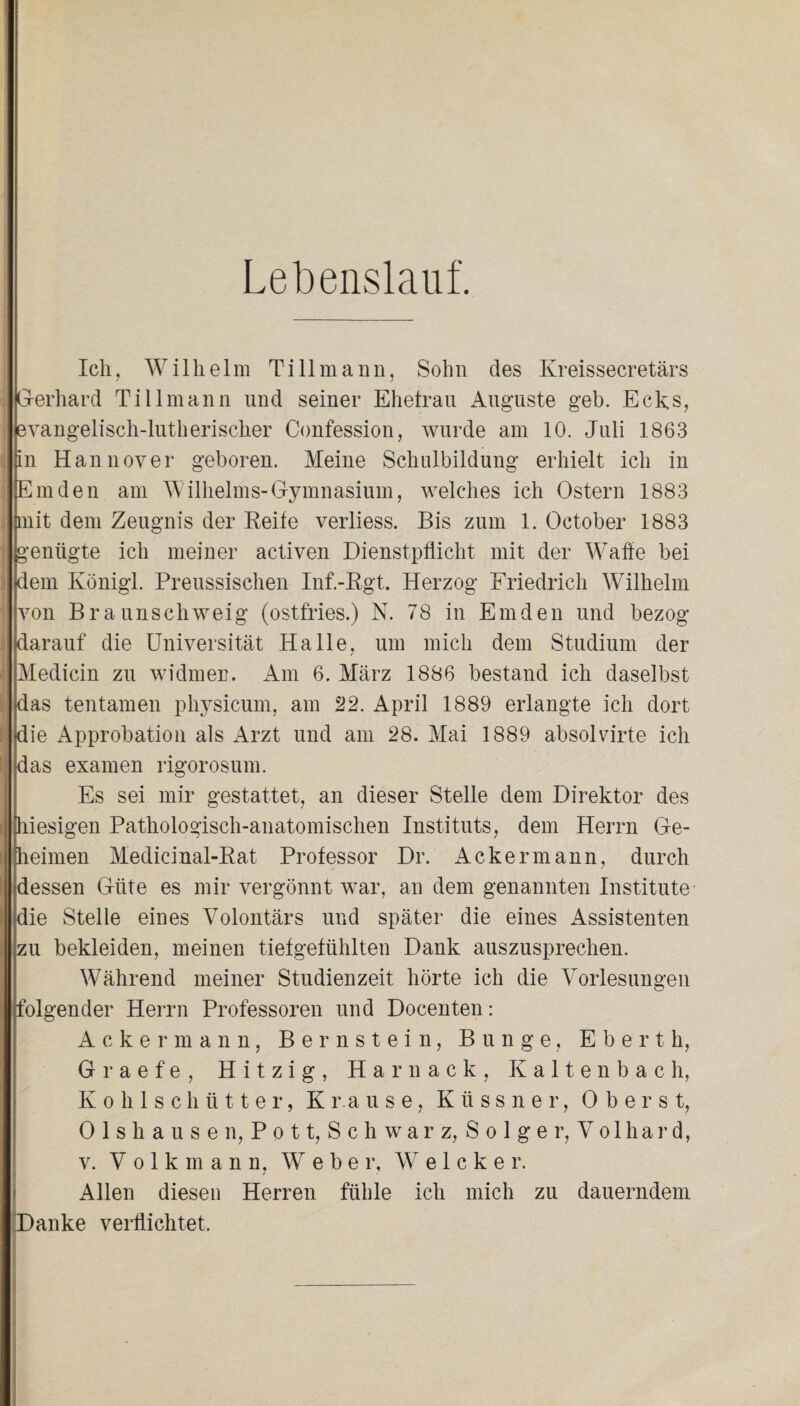 Lebenslauf. Ich, Wilhelm Ti 11 mann, Sohn des Kreissecretärs : G-erhard Tillmann und seiner Ehefrau Auguste geh. Ecks, evangelisch-lutherischer Confession, wurde am 10. Juli 1863 in Hannover geboren. Meine Schulbildung erhielt ich in Emden am Wilhelms-Gymnasium, welches ich Ostern 1883 mit dem Zeugnis der Reite verliess. Bis zum 1. October 1883 : genügte ich meiner activen Dienstpflicht mit der Watte bei dem Königl. Preussischen Inf.-Rgt. Herzog Friedrich Wilhelm von Braunschweig (ostfries.) N. 78 in Emden und bezog darauf die Universität Halle, um mich dem Studium der ! Medicin zu widmen. Am 6. März 1886 bestand ich daselbst das tentamen physicum, am 22. April 1889 erlangte ich dort die Approbation als Arzt und am 28. Mai 1889 absolvirte ich das examen rigorosum. Es sei mir gestattet, an dieser Stelle dem Direktor des hiesigen Pathologisch-anatomischen Instituts, dem Herrn Ge¬ heimen Medicinal-Rat Professor Dr. Ackermann, durch dessen Güte es mir vergönnt war, an dem genannten Institute die Stelle eines Volontärs und später die eines Assistenten zu bekleiden, meinen tiefgefühlten Dank auszusprechen. Während meiner Studienzeit hörte ich die Vorlesungen folgender Herrn Professoren und Docenten: Ackermann, Bernstein, Bunge, E b e r t h, Graefe, Hitzig, Harnack, Kaltenbach, Kohlschütter, Krause, Küssner, Oberst, Olshausen, Pott, Schwarz, Solger, Vol har d, v. Volkmann, Weber, W e 1 c k e r. Allen diesen Herren fühle ich mich zu dauerndem Danke verflichtet.