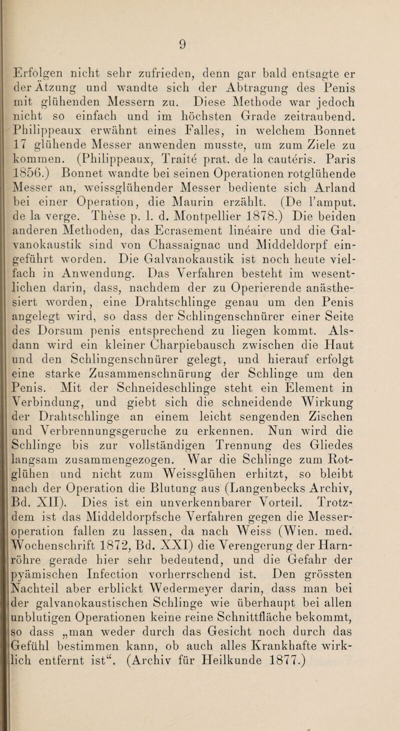 Erfolgen nicht sehr zufrieden, denn gar bald entsagte er der Atzung und wandte sich der Abtragung des Penis mit glühenden Messern zu. Diese Methode war jedoch nicht so einfach und im höchsten Grade zeitraubend. Philippeaux erwähnt eines Falles, in welchem Bonnet 17 glühende Messer anwenden musste, um zum Ziele zu kommen. (Philippeaux, Traite prat. de la cauteris. Paris 1856.) Bonnet wandte bei seinen Operationen rotglühende Messer an, weissglühender Messer bediente sich Arland bei einer Operation, die Maurin erzählt. (De Famput. de la verge. These p. 1. d. Montpellier 1878.) Die beiden anderen Methoden, das Ecrasement lineaire und die Gal¬ vanokaustik sind von Chassaignac und Middelclorpf ein¬ geführt worden. Die Galvanokaustik ist noch heute viel¬ fach in Anwendung. Das Verfahren besteht im wesent¬ lichen darin, dass, nachdem der zu Operierende anästhe¬ siert worden, eine Drahtschlinge genau um den Penis angelegt wird, so dass der Schlingenschnürer einer Seite des Dorsum penis entsprechend zu liegen kommt. Als¬ dann wird ein kleiner Charpiebausch zwischen die Haut und den Schlingenschnürer gelegt, und hierauf erfolgt eine starke Zusammenschnürung der Schlinge um den Penis. Mit der Schneideschlinge steht ein Element in Verbindung, und giebt sich die schneidende Wirkung der Drahtschlinge an einem leicht sengenden Zischen und Verbrennungsgeruche zu erkennen. Nun wird die jj Schlinge bis zur vollständigen Trennung des Gliedes langsam zusammengezogen. War die Schlinge zum Rot- glühen und nicht zum Weissglühen erhitzt, so bleibt nach der Operation die Blutung aus (Langenbecks Archiv, Bd. XII). Dies ist ein unverkennbarer Vorteil. Trotz¬ dem ist das Middeldorpfsche Verfahren gegen die Messer¬ operation fallen zu lassen, da nach Weiss (Wien. med. Wochenschrift 1872, Bd. XXI) die Verengerung der Harn¬ röhre gerade hier sehr bedeutend, und die Gefahr der pyämischen Infection vorherrschend ist. Den grössten Nachteil aber erblickt Wedermeyer darin, dass man bei der galvanokaustischen Schlinge wie überhaupt bei allen unblutigen Operationen keine reine Schnittfläche bekommt, so dass „man weder durch das Gesicht noch durch das Gefühl bestimmen kann, ob auch alles Krankhafte wirk¬ lich entfernt ist“. (Archiv für Heilkunde 1877.)