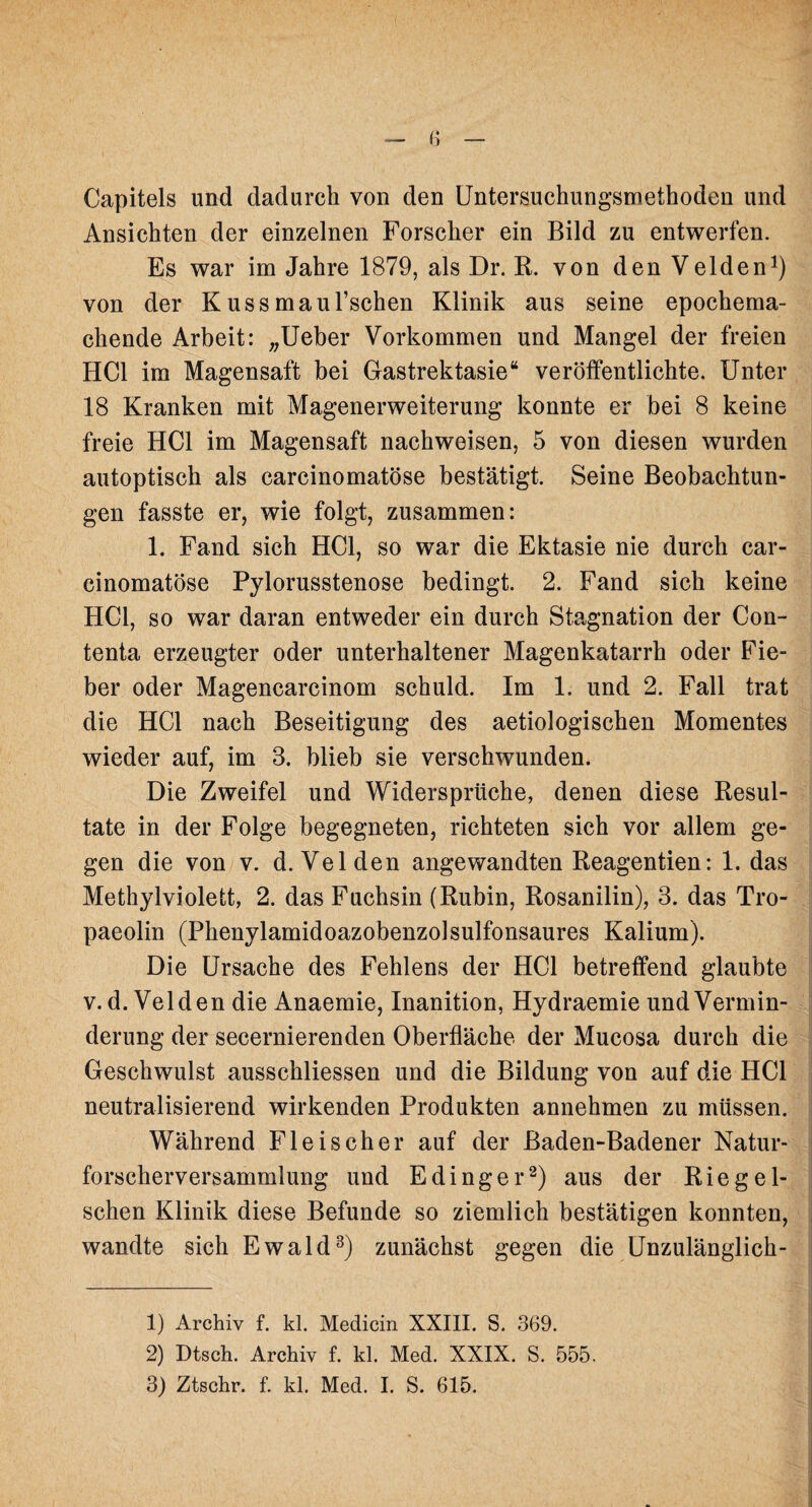 Capitels und dadurch von den Untersuchungsniethoden und Ansichten der einzelnen Forscher ein Bild zu entwerfen. Es war im Jahre 1879, als Dr. R. von den Velden1) von der K uss maul’schen Klinik aus seine epochema¬ chende Arbeit: „Ueber Vorkommen und Mangel der freien HCl im Magensaft bei Gastrektasie“ veröffentlichte. Unter 18 Kranken mit Magenerweiterung konnte er bei 8 keine freie HCl im Magensaft nachweisen, 5 von diesen wurden autoptisch als carcinomatöse bestätigt. Seine Beobachtun¬ gen fasste er, wie folgt, zusammen: 1. Fand sich HCl, so war die Ektasie nie durch car¬ cinomatöse Pylorusstenose bedingt. 2. Fand sich keine HCl, so war daran entweder ein durch Stagnation der Con- tenta erzeugter oder unterhaltener Magenkatarrh oder Fie¬ ber oder Magencarcinom schuld. Im 1. und 2. Fall trat die HCl nach Beseitigung des aetiologischen Momentes wieder auf, im 3. blieb sie verschwunden. Die Zweifel und Widersprüche, denen diese Resul¬ tate in der Folge begegneten, richteten sich vor allem ge¬ gen die von v. d. Velden angewandten Reagentien: 1. das Methylviolett, 2. das Fuchsin (Rubin, Rosanilin), 3. das Tro- paeolin (Phenylamidoazobenzolsulfonsaures Kalium). Die Ursache des Fehlens der HCl betreffend glaubte v. d. Velden die Anaemie, Inanition, Hydraemie und Vermin¬ derung der secernierenden Oberfläche der Mucosa durch die Geschwulst ausschliessen und die Bildung von auf die HCl neutralisierend wirkenden Produkten annehmen zu müssen. Während Fleischer auf der Baden-Badener Natur¬ forscherversammlung und E ding er2) aus der Riegel- schen Klinik diese Befunde so ziemlich bestätigen konnten, wandte sich Ewald3) zunächst gegen die Unzulänglich- 1) Archiv f. kl. Medicin XXIII. S. 369. 2) Dtsch. Archiv f. kl. Med. XXIX. S. 555.