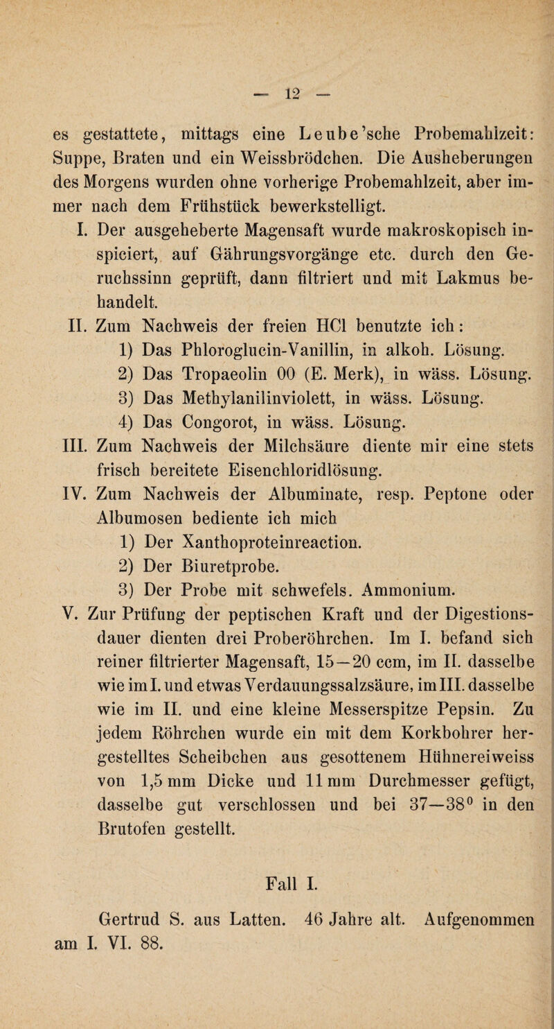 es gestattete, mittags eine Leube’sche Probemahizeit: Suppe, Braten und ein Weissbrödchen. Die Ausheberungen des Morgens wurden ohne vorherige Probemahlzeit, aber im¬ mer nach dem Frühstück bewerkstelligt. I. Der ausgeheberte Magensaft wurde makroskopisch in- spiciert, auf Gährungsvorgänge etc. durch den Ge¬ ruchssinn geprüft, dann filtriert und mit Lakmus be¬ handelt. II. Zum Nachweis der freien HCl benutzte ich: 1) Das Phloroglucin-Vanillin, in alkoh. Lösung. 2) Das Tropaeolin 00 (E. Merk), in wäss. Lösung. 3) Das Methylanilinviolett, in wäss. Lösung. 4) Das Congorot, in wäss. Lösung. III. Zum Nachweis der Milchsäure diente mir eine stets frisch bereitete Eisenchloridlösung. IV. Zum Nachweis der Albuminate, resp. Peptone oder Albumosen bediente ich mich 1) Der Xanthoproteinreaction. 2) Der Biuretprobe. 3) Der Probe mit Schwefels. Ammonium. V. Zur Prüfung der peptischen Kraft und der Digestions¬ dauer dienten drei Proberöhrchen. Im I. befand sich reiner filtrierter Magensaft, 15 — 20 ccm, im II. dasselbe wie iml. und etwas Verdauungssalzsäure, im III. dasselbe wie im II. und eine kleine Messerspitze Pepsin. Zu jedem Röhrchen wurde ein mit dem Korkbohrer her¬ gestelltes Scheibchen aus gesottenem Hühnereiweiss von 1,5 mm Dicke und 11mm Durchmesser gefügt, dasselbe gut verschlossen und bei 37—38° in den Brutofen gestellt. Fall I. Gertrud S. aus Latten. 46 Jahre alt. Aufgenommen am I. VI. 88.