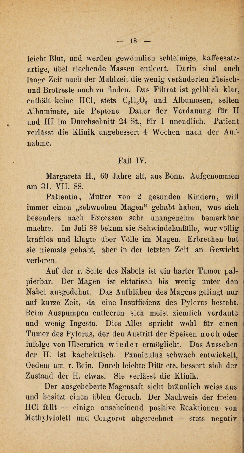 leicht Blut, und werden gewöhnlich schleimige, kaffeesatz¬ artige, übel riechende Massen entleert. Darin sind auch lange Zeit nach der Mahlzeit die wenig veränderten Fleisch- und Brotreste noch zu finden. Das Filtrat ist gelblich klar, enthält keine HCl, stets C3H603 und Albumosen, selten Albuminate, nie Peptone. Dauer der Verdauung für II und III im Durchschnitt 24 St., für I unendlich. Patient verlässt die Klinik ungebessert 4 Wochen nach der Auf¬ nahme. Fall IV. Margareta H., 60 Jahre alt, aus Bonn. Aufgenommen am 31. VII. 88. Patientin, Mutter von 2 gesunden Kindern, will immer einen „schwachen Magen“ gehabt haben, was sich besonders nach Excessen sehr unangenehm bemerkbar machte. Im Juli 88 bekam sie Schwindelanfälle, war völlig kraftlos und klagte über Völle im Magen. Erbrechen hat sie niemals gehabt, aber in der letzten Zeit an Gewicht verloren. Auf der r. Seite des Nabels ist ein harter Tumor pal¬ pierbar. Der Magen ist ektatisch bis wenig unter den Nabel ausgedehnt. Das Aufblähen des Magens gelingt nur i auf kurze Zeit, da eine Insufficienz des Pylorus besteht. Beim Auspumpen entleeren sich meist ziemlich verdaute und wenig Ingesta. Dies Alles spricht wohl für einen Tumor des Pylorus, der den Austritt der Speisen noch oder infolge von Ulceration wieder ermöglicht. Das Aussehen der H. ist kachektisch. Panniculus schwach entwickelt, Oedem am r. Bein. Durch leichte Diät etc. bessert sich der Zustand der H. etwas. Sie verlässt die Klinik. Der ausgeheberte Magensaft sieht bräunlich weiss aus und besitzt einen üblen Geruch. Der Nachweis der freien HCl fällt — einige anscheinend positive Reaktionen von Methylviolett und Congorot abgerechnet — stets negativ