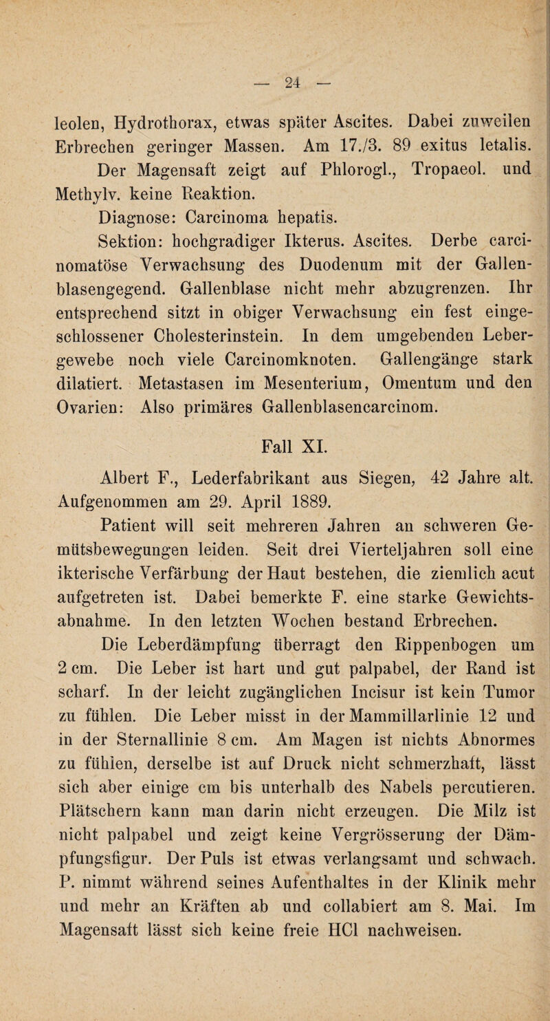 leolen, Hydrothorax, etwas später Ascites. Dabei zuweilen Erbrechen geringer Massen. Am 17./3. 89 exitus letalis. Der Magensaft zeigt auf Phlorogl., Tropaeol. und Methylv. keine Reaktion. Diagnose: Carcinoma hepatis. Sektion: hochgradiger Ikterus. Ascites. Derbe carci- nomatöse Verwachsung des Duodenum mit der Gallen¬ blasengegend. Gallenblase nicht mehr abzugrenzen. Ihr entsprechend sitzt in obiger Verwachsung ein fest einge¬ schlossener Cholesterinstein. In dem umgebenden Leber¬ gewebe noch viele Carcinomknoten. Gallengänge stark dilatiert. Metastasen im Mesenterium, Omentum und den Ovarien: Also primäres Gallenblasencarcinom. Fall XL Albert F., Lederfabrikant aus Siegen, 42 Jahre alt. Aufgenommen am 29. April 1889. Patient will seit mehreren Jahren an schweren Ge¬ mütsbewegungen leiden. Seit drei Vierteljahren soll eine ikterische Verfärbung der Haut bestehen, die ziemlich acut aufgetreten ist. Dabei bemerkte F. eine starke Gewichts¬ abnahme. In den letzten Wochen bestand Erbrechen. Die Leberdämpfung überragt den Rippenbogen um 2 cm. Die Leber ist hart und gut palpabel, der Rand ist scharf. In der leicht zugänglichen Incisur ist kein Tumor zu fühlen. Die Leber misst in der Mammillarlinie 12 und in der Sternallinie 8 cm. Am Magen ist nichts Abnormes zu fühlen, derselbe ist auf Druck nicht schmerzhaft, lässt sich aber einige cm bis unterhalb des Nabels percutieren. Plätschern kann man darin nicht erzeugen. Die Milz ist nicht palpabel und zeigt keine Vergrösserung der Däm¬ pfungsfigur. Der Puls ist etwas verlangsamt und schwach. P. nimmt während seines Aufenthaltes in der Klinik mehr und mehr an Kräften ab und collabiert am 8. Mai. Im Magensaft lässt sich keine freie HCl nachweisen.