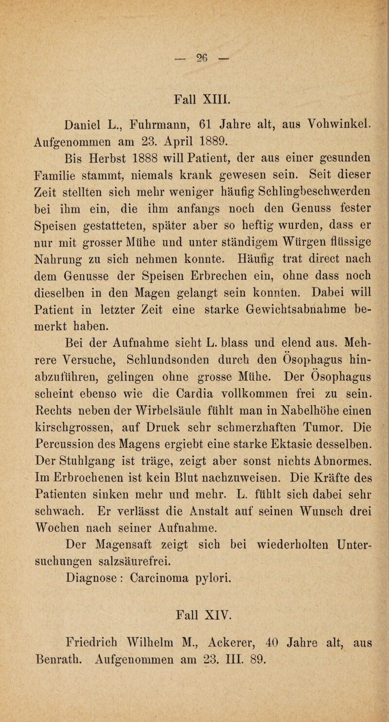 Fall XIII. Daniel L., Fuhrmann, 61 Jahre alt, aus Vohwinkel. Aufgenommen am 23. April 1889. Bis Herbst 1888 will Patient, der aus einer gesunden Familie stammt, niemals krank gewesen sein. Seit dieser Zeit stellten sich mehr weniger häufig Schlingbeschwerden bei ihm ein, die ihm anfangs noch den Genuss fester Speisen gestatteten, später aber so heftig wurden, dass er nur mit grosser Mühe und unter ständigem Würgen flüssige Nahrung zu sich nehmen konnte. Häufig trat direct nach dem Genüsse der Speisen Erbrechen ein, ohne dass noch dieselben in den Magen gelangt sein konnten. Dabei will Patient in letzter Zeit eine starke Gewichtsabnahme be¬ merkt haben. Bei der Aufnahme sieht L. blass und elend aus. Meh¬ rere Versuche, Schlundsonden durch den Ösophagus hin¬ abzuführen, gelingen ohne grosse Mühe. Der Ösophagus scheint ebenso wie die Cardia vollkommen frei zu sein. Rechts neben der Wirbelsäule fühlt man in Nabelhöhe einen kirschgrossen, auf Druck sehr schmerzhaften Tumor. Die Percussion des Magens ergieht eine starke Ektasie desselben. Der Stuhlgang ist träge, zeigt aber sonst nichts Abnormes. Im Erbrochenen ist kein Blut nachzuweisen. Die Kräfte des Patienten sinken mehr und mehr. L. fühlt sich dabei sehr schwach. Er verlässt die Anstalt auf seinen Wunsch drei Wochen nach seiner Aufnahme. Der Magensaft zeigt sich bei wiederholten Unter¬ suchungen salzsäurefrei. Diagnose: Carcinoma pylori. Fall XIV. Friedrich Wilhelm M., Ackerer, 40 Jahre alt, aus Benrath. Aufgenommen am 23. III. 89.