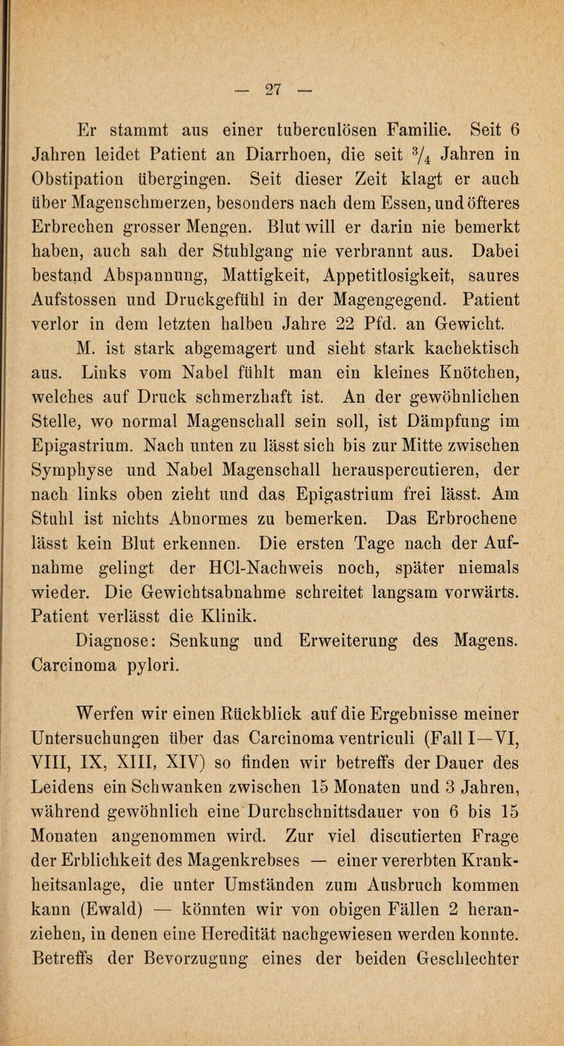 Er stammt aus einer tuberculösen Familie. Seit 6 Jahren leidet Patient an Diarrhoen, die seit 3/4 Jahren in Obstipation übergingen. Seit dieser Zeit klagt er auch über Magenschmerzen, besonders nach dem Essen, und öfteres Erbrechen grosser Mengen. Blut will er darin nie bemerkt haben, auch sah der Stuhlgang nie verbrannt aus. Dabei bestand Abspannung, Mattigkeit, Appetitlosigkeit, saures Aufstossen und Druckgefühl in der Magengegend. Patient verlor in dem letzten halben Jahre 22 Pfd. an Gewicht. M. ist stark abgemagert und sieht stark kachektisch aus. Links vom Nabel fühlt man ein kleines Knötchen, welches auf Druck schmerzhaft ist. An der gewöhnlichen Stelle, wo normal Magenschall sein soll, ist Dämpfung im Epigastrium. Nach unten zu lässt sich bis zur Mitte zwischen Symphyse und Nabel Magenschall herauspercutieren, der nach links oben zieht und das Epigastrium frei lässt. Am Stuhl ist nichts Abnormes zu bemerken. Das Erbrochene lässt kein Blut erkennen. Die ersten Tage nach der Auf¬ nahme gelingt der HCl-Nachweis noch, später niemals wieder. Die Gewichtsabnahme schreitet langsam vorwärts. Patient verlässt die Klinik. Diagnose: Senkung und Erweiterung des Magens. Carcinoma pylori. Werfen wir einen Rückblick auf die Ergebnisse meiner Untersuchungen über das Carcinoma ventriculi (Fall I—VI, VIII, IX, XIII, XIV) so finden wir betreffs der Dauer des Leidens ein Schwanken zwischen 15 Monaten und 3 Jahren, während gewöhnlich eine Durchschnittsdauer von 6 bis 15 Monaten angenommen wird. Zur viel discutierten Frage der Erblichkeit des Magenkrebses — einer vererbten Krank¬ heitsanlage, die unter Umständen zum Ausbruch kommen kann (Ewald) — könnten wir von obigen Fällen 2 heran¬ ziehen, in denen eine Pleredität nachgewiesen werden konnte. Betreffs der Bevorzugung eines der beiden Geschlechter