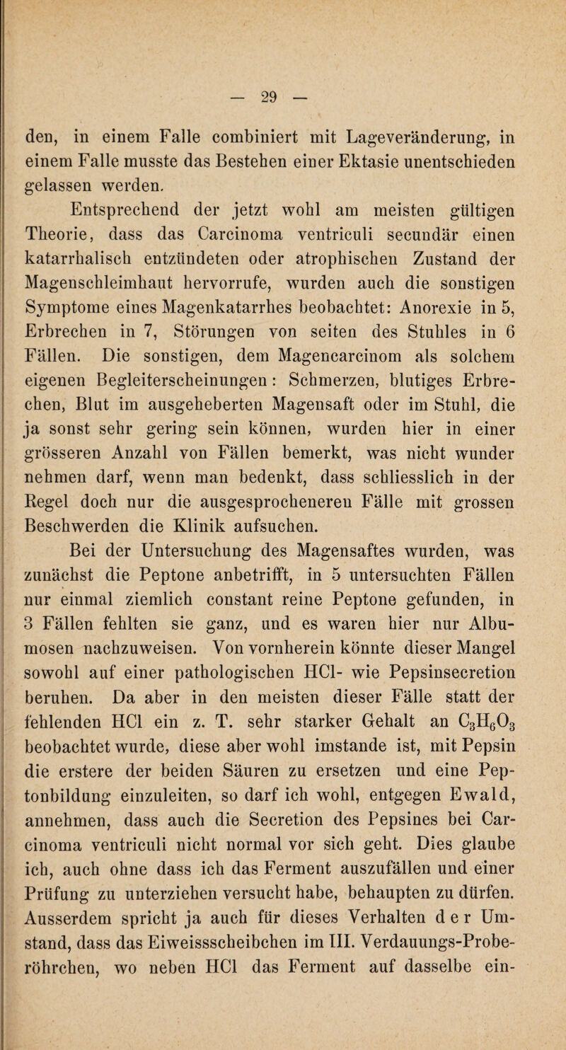 den, in einem Falle combiniert mit Lageveränderung, in einem Falle musste das Bestehen eiuer Ektasie unentschieden gelassen werden. Entsprechend der jetzt wohl am meisten gültigen Theorie, dass das Carcinoma ventriculi secundär einen katarrhalisch entzündeten oder atrophischen Zustand der Magenschleimhaut hervorrufe, wurden auch die sonstigen Symptome eines Magenkatarrhes beobachtet: Anorexie in 5, Erbrechen in 7, Störungen von seiten des Stuhles in 6 Fällen. Die sonstigen, dem Magencarcinom als solchem eigenen Begleiterscheinungen : Schmerzen, blutiges Erbre¬ chen, Blut im ausgeheberten Magensaft oder im Stuhl, die ja sonst sehr gering sein können, wurden hier in einer grösseren Anzahl von Fällen bemerkt, was nicht wunder nehmen darf, wenn man bedenkt, dass schliesslich in der Regel doch nur die ausgesprocheneren Fälle mit grossen Beschwerden die Klinik aufsuchen. Bei der Untersuchung des Magensaftes wurden, was zunächst die Peptone anbetrifft, in 5 untersuchten Fällen nur einmal ziemlich constant reine Peptone gefunden, in 3 Fällen fehlten sie ganz, und es waren hier nur Albu- mosen nachzuweisen. Von vornherein könnte dieser Mangel sowohl auf einer pathologischen HCl- wie Pepsinsecretion beruhen. Da aber in den meisten dieser Fälle statt der fehlenden HCl ein z. T. sehr starker Gehalt an C3H603 beobachtet wurde, diese aber wohl imstande ist, mit Pepsin die erstere der beiden Säuren zu ersetzen und eine Pep¬ tonbildung einzuleiten, so darf ich wohl, entgegen Ewald, annehmen, dass auch die Secretion des Pepsines bei Car¬ cinoma ventriculi nicht normal vor sich geht. Dies glaube ich, auch ohne dass ich das Ferment auszufällen und einer Prüfung zu unterziehen versucht habe, behaupten zu dürfen. Ausserdem spricht ja auch für dieses Verhalten der Um¬ stand, dass das Eiweissscheibchen im III. Verdauungs-Probe¬ röhrchen, wo neben HCl das Ferment auf dasselbe ein-