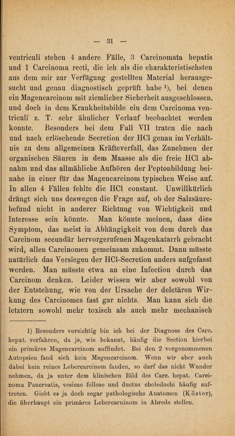 ventriculi stehen 4 andere Fälle, 3 Carcinomata hepatis und 1 Carcinoma recti, die ich als die charakteristischsten aus dem mir zur Verfügung gestellten Material herausge¬ sucht und genau diagnostisch geprüft habex), bei denen ein Magencarcinom mit ziemlicher Sicherheit ausgeschlossen, und doch in dem Krankheitsbilde ein dem Carcinoma ven¬ triculi z. T. sehr ähnlicher Verlauf beobachtet werden konnte. Besonders bei dem Fall VII traten die nach und nach erlöschende Secretion der HCl genau im Verhält¬ nis zu dem allgemeinen Kräfteverfall, das Zunehmen der organischen Säuren in dem Maasse als die freie HCl ab¬ nahm und das allmähliche Aufhören der Peptonbildung bei¬ nahe in einer für das Magencarcinom typischen Weise auf. In allen 4 Fällen fehlte die HCl constant. Unwillkürlich drängt sich uns deswegen die Frage auf, ob der Salzsäure¬ befund nicht in anderer Richtung von Wichtigkeit und Interesse sein könnte. Man könnte meinen, dass dies Symptom, das meist in Abhängigkeit von dem durch das Carcinom secundär hervorgerufenen Magenkatarrh gebracht wird, allen Carcinomen gemeinsam zukommt. Dann müsste natürlich das Versiegen der HCl-Secretion anders aufgefasst werden. Man müsste etwa an eine Infection durch das Carcinom denken. Leider wissen wir aber sowohl von der Entstehung, wie von der Ursache der deletären Wir¬ kung des Carcinomes fast gar nichts. Man kann sich die letztem sowohl mehr toxisch als auch mehr mechanisch 1) Besonders vorsichtig bin ich bei der Diagnose des Care, hepat. verfahren, da ja, wie bekannt, häufig die Section hierbei ein primäres Magencarcinom auffindet. Bei den 2 vorgenommenen Autopsien fand sich kein Magencarcinom. Wenn wir aber auch dabei kein reines Lebercarcinom fanden, so darf das nicht Wunder nehmen, da ja unter dem klinischen Bild des Care, hepat. Carci¬ noma Pancreatis, vesicae felleae und ductus choledochi häufig auf- treten. Giebt es ja doch sogar pathologische Anatomen (Köster), die überhaupt ein primäres Lebercarninom in Abrede stellen.