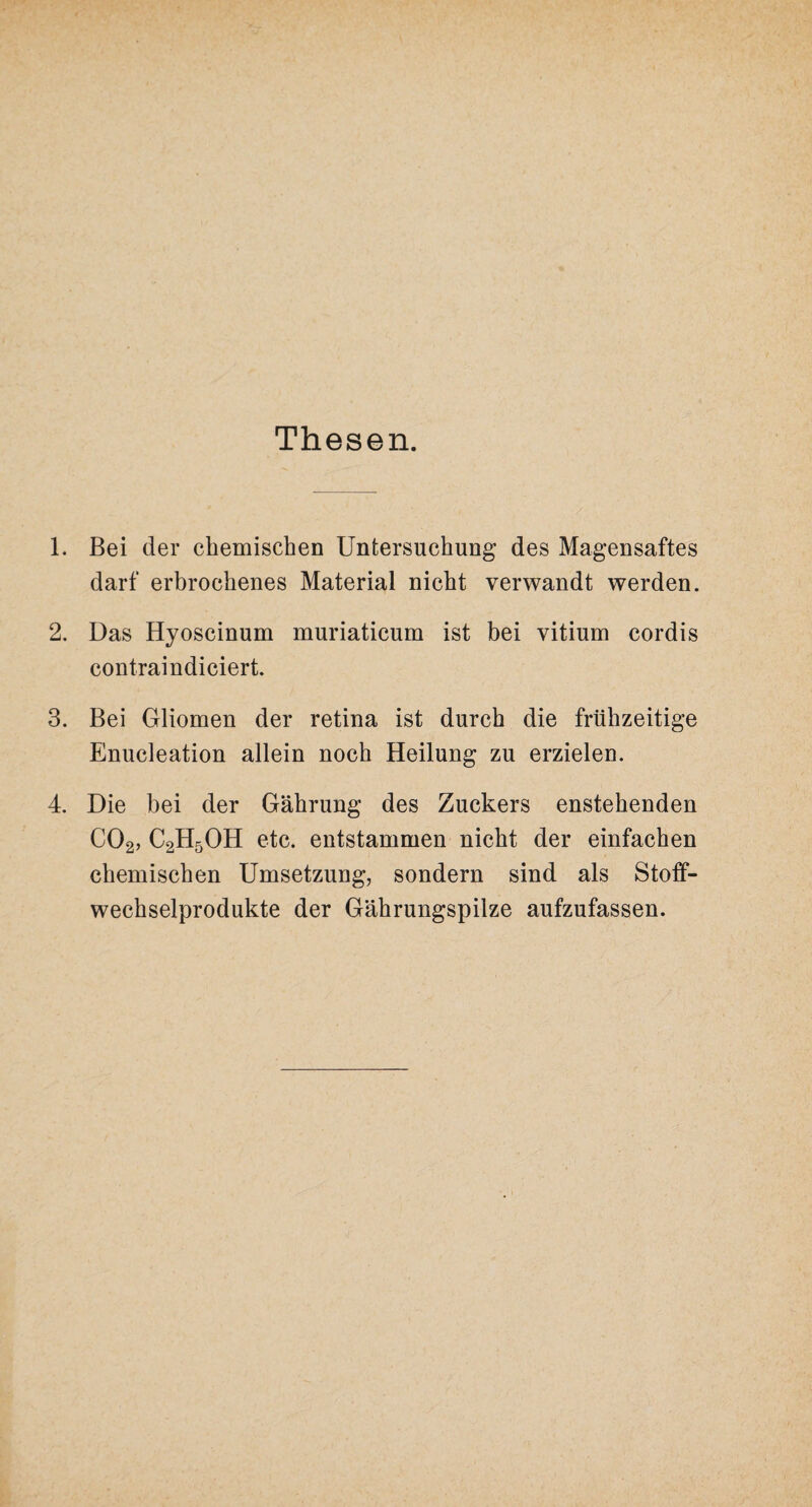 Thesen. 1. Bei der chemischen Untersuchung des Magensaftes darf erbrochenes Material nicht verwandt werden. 2. Das Hyoscinum muriaticum ist bei vitium cordis contraindiciert. 3. Bei Gliomen der retina ist durch die frühzeitige Enucleation allein noch Heilung zu erzielen. 4. Die bei der Gährung des Zuckers enstehenden C02, C2H5OH etc. entstammen nicht der einfachen chemischen Umsetzung, sondern sind als Stoff¬ wechselprodukte der Gährungspilze aufzufassen.