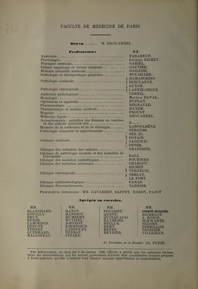 Doyen. M. BROUARDEL Professeurs t Anatomie. Physiologie. Physique médicale.. . Chimie organique et chimie minérale. Histoire naturelle médicale. Pathologie et thérapeutique générales. Pathologie médicale. Pathologie chirurgicale... Anatomie pathologique. Histologie.. Opérations et appareils.. Pharmacologie. Thérapeutique et matière médicale. Hygiène .r.. Médecine légale.. Accouchements, maladies des femmes en couches et des enfants nouveau-nés. Histoire de la médecine et de la chirurgie. Pathologie comparée et expérimentale. Clinique médicale Clinique des maladies des enfants. Clinique de pathologie mentale et des maladies de l’encéphale... Clinique des maladies syphilitiques. Clinique des maladies nerveuses... Clinique chirurgicale Clinique ophthalmologique Clinique d’accouchements. MM. FARABEUF. Charles RICHET. GARIEL. GAUTIER. BAILLON. BOUCHARD. ( DAMASCHINO ( DIEULAFOY. i GUYON. I LANNELONGUE CORN1L. Mathias DUYAL. DUPLAY. REGNAULD. HAYEM. PROUST. BROUARDEL. N. LABOULBÊNE. STRAUSS. f SÉE (G). ) POTAIN. JACCOUD. ( PETER. GRANCHER. BALL. FOURNIER CHARCOT. f RICHET. ^ YERNEUIL. I TRÉLAT. { LE FORT. PANAS. TARNIER. Professeurs honoraires : MM. GAYARRET, SAPPEY, HARDY, PAJOT Agrégés en exercice. MM. BLANCHARD. BOUILLY. BRUN. BUDIN. CAMPENON. DEBOYE. FERNET. GUEBHARD. HALLOPEAU. MM. HANOT. HANRIOT. HUMBERT. HUTINEL. JOFFROY. KIRMISSON. LANDOUZY. PEYROT. PINARD. MM. POUCHET. QUENU. QUINQUAUD. RAYMOND. RECLUS. REMY RENDU. REYNIER. MM. R1BEM0NT-DESSAIGNES. RICHELOT. A. ROBIN. SCHWARTZ. SEGOND. TERRILLON. TROISIER. VILLEJEAN. Le Secrétaire de la Faculté: Ch. PUPIN. Par délibération en date du 9 décembre 1798, l’École a arrêté que les opinions émises dans les dissertations qui lui seront présentées doivent être considérées comme propres à leurs auteurs, qu’elle n’entend leur donner aucune approbation ni improbation.