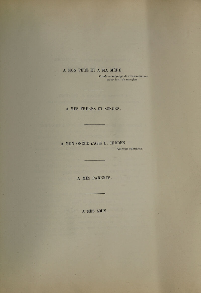 A MON PÈRE ET A MA MÈRE Faible témoignage de reconnaissance pour tant de sacrifices. A MES FRÈRES ET SOEURS. A MON ONCLE l’Abbé L. HIDDEN. Souvenir affect ueux. A MES PARENTS. A MES AMIS.