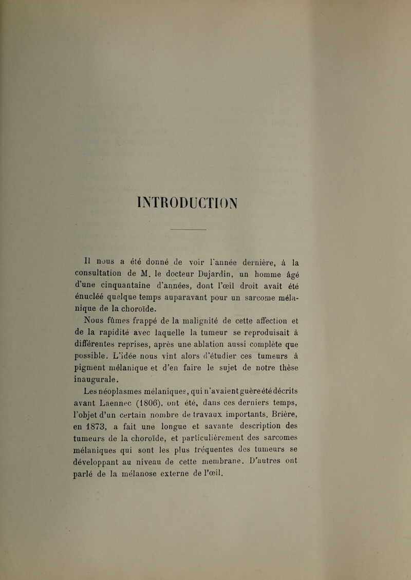 INTRODUCTION Il nous a été donné de voir l'année dernière, à la consultation de M. le docteur Dujardin, un homme âgé d’une cinquantaine d’années, dont l’œil droit avait été énucléé quelque temps auparavant pour un sarcome méla¬ nique de la choroïde. Nous fûmes frappé de la malignité de cette affection et de la rapidité avec laquelle la tumeur se reproduisait à différentes reprises, après une ablation aussi complète que possible. L’idée nous vint alors d’étudier ces tumeurs à pigment mélanique et d’en faire le sujet de notre thèse inaugurale. Les néoplasmes mélaniques, qui n’avaientguèreétédécrits avant Laennec (1806), ont été, dans ces derniers temps, l’objet d’un certain nombre de travaux importants. Brière, en 1873, a fait une longue et savante description des tumeurs de la choroïde, et particulièrement des sarcomes mélaniques qui sont les plus fréquentes des tumeurs se développant au niveau de cette membrane. D'autres ont parlé de la mélanose externe de l’œil.