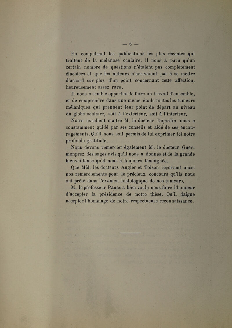 En compulsant les publications les plus récentes qui traitent de la mélanose oculaire, il nous a paru qu’un certain nombre de questions n’étaient pas complètement élucidées et que les auteurs n’arrivaient pas à se mettre d’accord sur plus d’un point concernant cette affection, heureusement assez rare. Il nous a semblé opportun de faire un travail d’ensemble, et de comprendre dans une même étude toutes les tumeurs mélaniques qui prennent leur point de départ au niveau du globe oculaire, soit à l’extérieur, soit à l’intérieur. Notre excellent maître M. le docteur Dujardin nous a constamment guidé par ses conseils et aidé de ses encou¬ ragements. Qu'il nous soit permis de lui exprimer ici notre profonde gratitude. Nous devons remercier également M. le docteur Guer- monprez des sages avis qu’il nous a donnés et de la grande bienveillance qu’il nous a toujours témoignée. Que MM. les docteurs Augier et Toison reçoivent aussi nos remerciements pour le précieux concours qu’ils nous ont prêté dans l’examen histologique de nos tumeurs. M. le professeur Panas a bien voulu nous faire l’honneur d’accepter la présidence de notre thèse. Qu’il daigne accepter l’hommage de notre respectueuse reconnaissance.