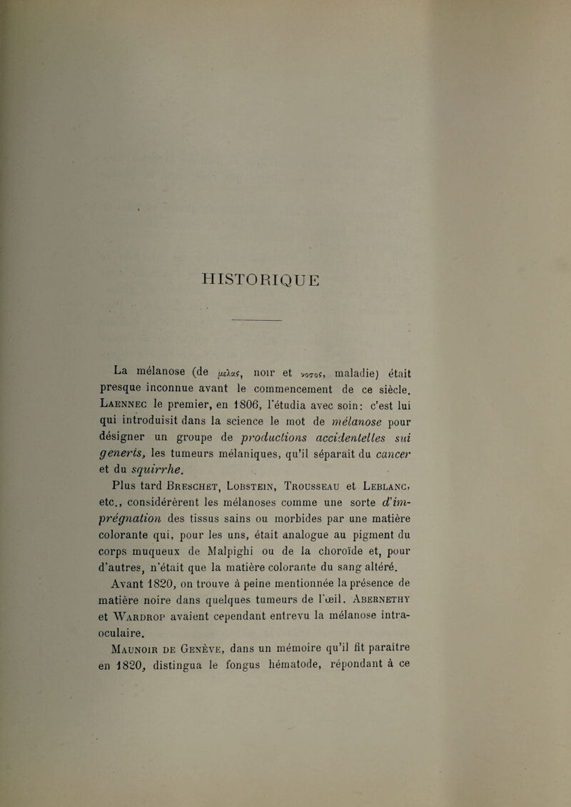 HISTORIQUE La mélanose (de ^SW, noir et voo-oé, maladie) était presque inconnue avant le commencement de ce siècle. Laennec le premier, en 1806, l’étudia avec soin: c’est lui qui introduisit dans la science le mot de mélanose pour désigner un groupe de productions accidentelles sui generis, les tumeurs mélaniques, qu’il séparait du cancer et du squirrhe. Plus tard Breschet, Lobstein, Trousseau et Leblanc, etc., considérèrent les mélanoses comme une sorte d'im¬ prégnation des tissus sains ou morbides par une matière colorante qui, pour les uns, était analogue au pigment du corps muqueux de Malpighi ou de la choroïde et, pour d’autres, n’était que la matière colorante du sang altéré. Avant 1820, on trouve à peine mentionnée la présence de matière noire dans quelques tumeurs de l’œil. Abernethy et Wardrop avaient cependant entrevu la mélanose intra- oculaire. Maunoir de Genève, dans un mémoire qu’il fit paraître en 1820, distingua le fongus hématode, répondant à ce