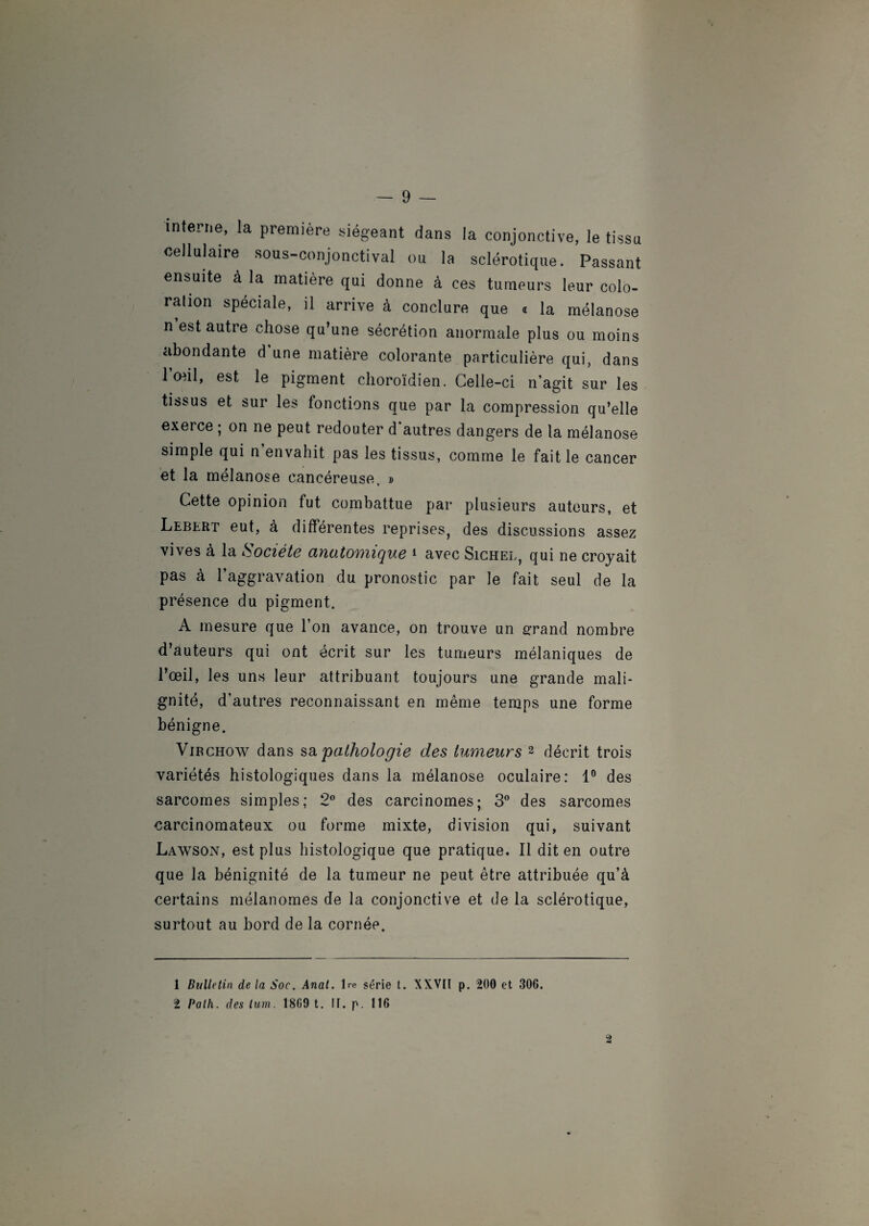 interne, la première siégeant dans la conjonctive, le tissu cellulaire sous-conjonctival ou la sclérotique. Passant ensuite à la matière qui donne à ces tumeurs leur colo- ration spéciale, il arrive à conclure que « la mélanose n est autre chose qu’une sécrétion anormale plus ou moins abondante d une matière colorante particulière qui, dans l’œil, est le pigment clioroïdien. Celle-ci n’agit sur les tissus et sur les fonctions que par la compression qu’elle exerce ; on ne peut redouter d’autres dangers de la mélanose simple qui n envahit pas les tissus, comme le fait le cancer et la mélanose cancéreuse, » Cette opinion fut combattue par plusieurs auteurs, et Leblrt eut, à différentes reprises, des discussions assez vives à la Société anatomique 1 avec Sichel, qui ne croyait pas à l’aggravation du pronostic par le fait seul de la présence du pigment. A mesure que l’on avance, on trouve un grand nombre d’auteurs qui ont écrit sur les tumeurs mélaniques de l’œil, les uns leur attribuant toujours une grande mali¬ gnité, d’autres reconnaissant en même temps une forme bénigne. Virchow dans sa pathologie des tumeurs 2 décrit trois variétés histologiques dans la mélanose oculaire: 1° des sarcomes simples; 2° des carcinomes; 3° des sarcomes carcinomateux ou forme mixte, division qui, suivant Lawson, est plus histologique que pratique. Il dit en outre que la bénignité de la tumeur ne peut être attribuée qu’à certains mélanomes de la conjonctive et de la sclérotique, surtout au bord de la cornée. â 1 Bulletin delà Soc. Anal. Ire série t. XXVII p. 200 et 306. 2 Palh. des lum. 18G9 t. IF. p. 116