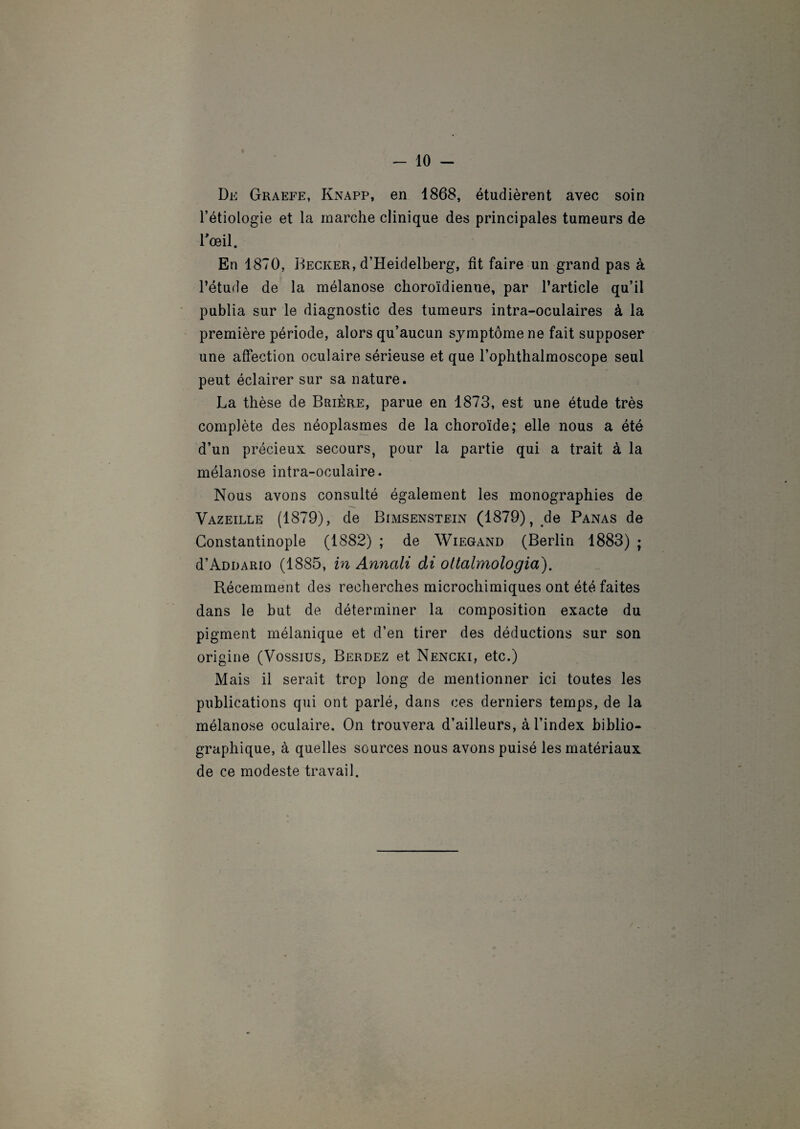 -10- De Graefe, Knapp, en 1868, étudièrent avec soin l’étiologie et la marche clinique des principales tumeurs de l'œil. En 1870, Becker, d’Heidelberg, fît faire un grand pas à l’étude de la mélanose choroïdienne, par l’article qu’il publia sur le diagnostic des tumeurs intra-oculaires à la première période, alors qu’aucun symptôme ne fait supposer une affection oculaire sérieuse et que l’ophthalmoscope seul peut éclairer sur sa nature. La thèse de Brière, parue en 1873, est une étude très complète des néoplasmes de la choroïde; elle nous a été d’un précieux secours, pour la partie qui a trait à la mélanose intra-oculaire. Nous avons consulté également les monographies de Vazeille (1879), de Bimsenstein (1879), de Panas de Constantinople (1882) ; de Wiegand (Berlin 1883) ; d’ADDARio (1885, in Anncili di oltalmologia). Récemment des recherches microchimiques ont été faites dans le but de déterminer la composition exacte du pigment mélanique et d’en tirer des déductions sur son origine (Vossius, Berdez et Nencki, etc.) Mais il serait trop long de mentionner ici toutes les publications qui ont parlé, dans ces derniers temps, de la mélanose oculaire. On trouvera d’ailleurs, à l’index biblio¬ graphique, à quelles sources nous avons puisé les matériaux de ce modeste travail.