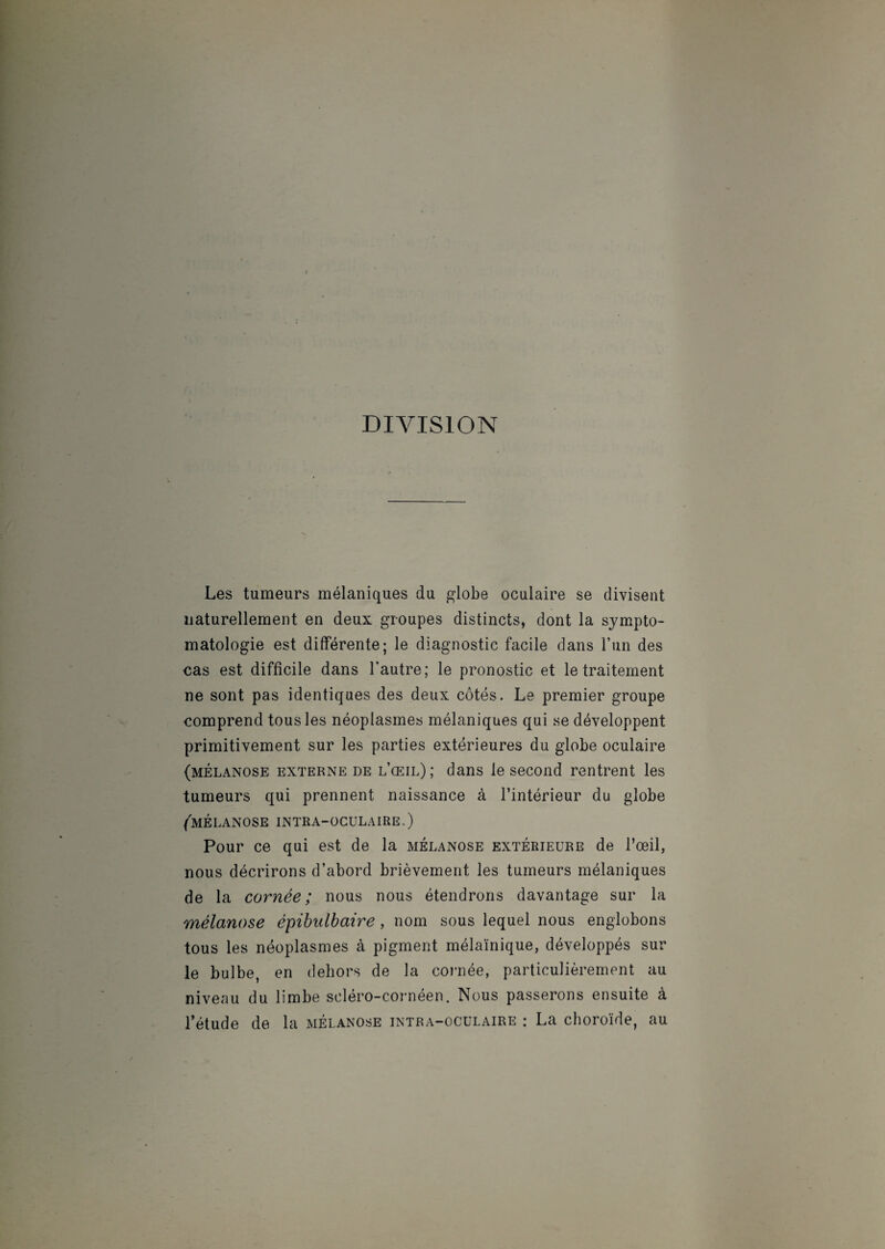 DIVISION Les tumeurs mélaniques du globe oculaire se divisent naturellement en deux groupes distincts, dont la sympto¬ matologie est différente; le diagnostic facile dans l’un des cas est difficile dans l'autre; le pronostic et le traitement ne sont pas identiques des deux côtés. Le premier groupe comprend tous les néoplasmes mélaniques qui se développent primitivement sur les parties extérieures du globe oculaire (mélanose externe de l’œil); dans le second rentrent les tumeurs qui prennent naissance à l’intérieur du globe (mélanose intra-oculaire.) Pour ce qui est de la mélanose extérieure de l’œil, nous décrirons d’abord brièvement les tumeurs mélaniques de la cornée; nous nous étendrons davantage sur la mélanose épibulbaire , nom sous lequel nous englobons tous les néoplasmes à pigment mélaïnique, développés sur le bulbe, en dehors de la cornée, particulièrement au niveau du limbe scléro-cornéen. Nous passerons ensuite à l’étude de la mélanose intra-oculaire : La choroïde, au