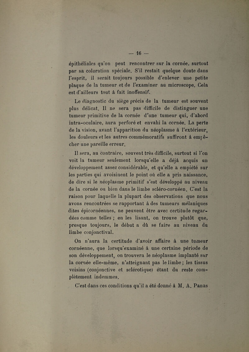 épithéliales qu’on peut rencontrer sur la cornée, surtout par sa coloration spéciale. S’il restait quelque doute dans l’esprit, il serait toujours possible d’enlever une petite plaque de la tumeur et de l’examiner au microscope. Gela est d’ailleurs tout à fait inoffensif. Le diagnostic du siège précis de la tumeur est souvent plus délicat. Il ne sera pas difficile de distinguer une tumeur primitive de la cornée d'une tumeur qui, d’abord intra-oculaire, aura perforé et envahi la cornée. La perte de la vision, avant l’apparition du néoplasme à l’extérieur, les douleurs et les autres commémoratifs suffiront à empê¬ cher une pareille erreur. Il sera, au contraire, souvent très difficile, surtout si l'on voit la tumeur seulement lorsqu’elle a déjà acquis un développement assez considérable, et qu’elle a empiété sur les parties qui avoisinent le point où elle a pris naissance, de dire si le néoplasme primitif s’est développé au niveau de la cornée ou bien dans le limbe scléro-cornéen. C’est la raison pour laquelle la plupart des observations que nous avons rencontrées se rapportant à des tumeurs mélaniques dites épicornéennes, ne peuvent être avec certitude regar¬ dées comme telles ; en les lisant, on trouve plutôt que, presque toujours, le début a dû se faire au niveau du limbe conjonctival. On n’aura la certitude d’avoir affaire à une tumeur cornéenne, que lorsqu’examiné à une certaine période de son développement, on trouvera le néoplasme implanté sur la cornée elle-même, n’atteignant pas le limbe; les tissus voisins (conjonctive et sclérotique) étant du reste com¬ plètement indemmes. C’est dans ces conditions qu’il a été donné à M. A. Panas