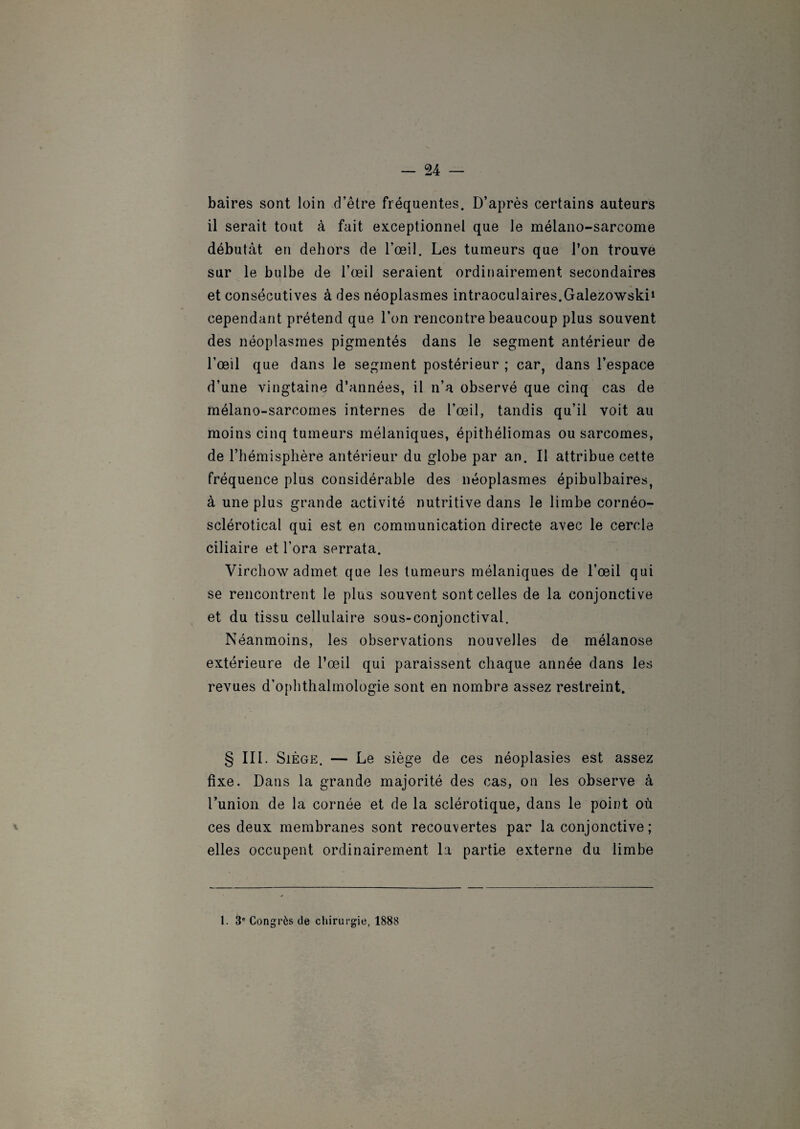 baires sont loin d’être fréquentes. D’après certains auteurs il serait tout à fait exceptionnel que le mélano-sarcome débutât en dehors de l’œil. Les tumeurs que l’on trouve sur le bulbe de l’œil seraient ordinairement secondaires et consécutives à des néoplasmes intraoculaires.Galezowski1 cependant prétend que l’on rencontre beaucoup plus souvent des néoplasmes pigmentés dans le segment antérieur de l’œil que dans le segment postérieur ; car, dans l’espace d’une vingtaine d’années, il n’a observé que cinq cas de mélano-sarcomes internes de l’œil, tandis qu’il voit au moins cinq tumeurs mélaniques, épithéliomas ou sarcomes, de l’hémisphère antérieur du globe par an. Il attribue cette fréquence plus considérable des néoplasmes épibulbaires, à une plus grande activité nutritive dans le limbe cornéo- sclérotical qui est en communication directe avec le cercle ciliaire et l’ora serrata. Virchow admet que les tumeurs mélaniques de l’œil qui se rencontrent le plus souvent sont celles de la conjonctive et du tissu cellulaire sous-conjonctival. Néanmoins, les observations nouvelles de mélanose extérieure de l’œil qui paraissent chaque année dans les revues d’ophthalmologie sont en nombre assez restreint. § III. Siège. — Le siège de ces néoplasies est assez fixe. Dans la grande majorité des cas, on les observe à l’union de la cornée et de la sclérotique, dans le point où ces deux membranes sont recouvertes par la conjonctive; elles occupent ordinairement la partie externe du limbe 1. 3e Congrès de chirurgie, 1888