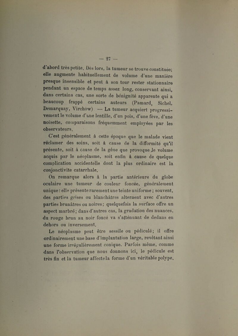 d abord très petite. Dès lors, la tumeur se trouve constituée; elle augmente habituellement de volume d’une manière presque insensible et peut à son tour rester stationnaire pendant un espace de temps assez long, conservant ainsi, dans certains cas, une sorte de bénignité apparente qui a beaucoup frappé certains auteurs (Pamard, Sichel, Démarqua^, Virchow) — La tumeur acquiert progressi¬ vement le volume d’une lentille, d’un pois, d’une fève, d’une noisette, comparaisons fréquemment employées par les observateurs. C’est généralement à cette époque que le malade vient réclamer des soins, soit à cause de la difformité qu'il présente, soit à cause de la gêne que provoque Je volume acquis par le néoplasme, soit enfin à cause de quelque complication accidentelle dont la plus ordinaire est la conjonctivite catarrhale. On remarque alors à la partie antérieure du globe oculaire une tumeur de couleur foncée, généralement unique : elle présente rarement une teinte uniforme ; souvent, des parties grises ou blanchâtres alternent avec d’autres parties brunâtres ou noires ; quelquefois la surface offre un aspect marbré; dans d’autres cas, la gradation des nuances, du rouge brun au noir foncé va s’atténuant de dedans en dehors ou inversement. Le néoplasme peut être sessile ou pédiculé; il offre ordinairement une base d’implantation large, revêtant ainsi une forme irrégulièrement conique. Parfois même, comme dans l’observation que nous donnons ici, le pédicule est très fin et la tumeur affecte la forme d’un véritable polype.