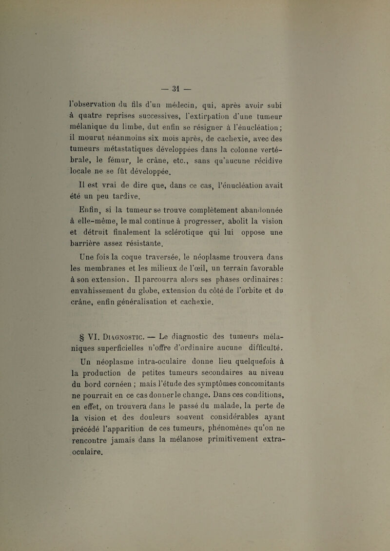 l’observation du fils d’un médecin, qui, après avoir subi à quatre reprises successives, l'extirpation d’une tumeur mélanique du limbe, dut enfin se résigner à l’énucléation; il mourut néanmoins six mois après, de cachexie, avec des tumeurs métastatiques développées dans la colonne verté¬ brale, le fémur, le crâne, etc., sans qu'aucune récidive locale ne se fût développée. Il est vrai de dire que, dans ce cas, l’énucléation avait été un peu tardive. Enfin, si la tumeur se trouve complètement abandonnée à elle-même, le mal continue à progresser, abolit la vision et détruit finalement la sclérotique qui lui oppose une barrière assez résistante. Une fois la coque traversée, le néoplasme trouvera dans les membranes et les milieux de l’œil, un terrain favorable à son extension. Il parcourra alors ses phases ordinaires: envahissement du globe, extension du côté de l’orbite et du crâne, enfin généralisation et cachexie. § VI. Di4Gnostic. — Le diagnostic des tumeurs méla¬ niques superficielles n’offre d’ordinaire aucune difficulté. Un néoplasme intra-oculaire donne lieu quelquefois à la production de petites tumeurs secondaires au niveau du bord cornéen ; mais l’étude des symptômes concomitants ne pourrait en ce cas donner le change. Dans ces conditions, en effet, on trouvera dans le passé du malade, la perte de la vision et des douleurs souvent considérables ayant précédé l’apparition de ces tumeurs, phénomènes qu’on ne rencontre jamais dans la mélanose primitivement extra¬ oculaire.