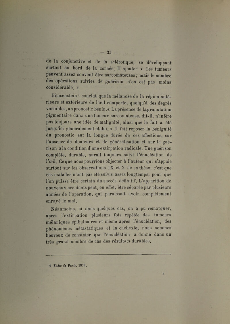 dé la conjonctive et de la sclérotique, se développant surtout au bord de la cornee. Il ajoute : « Ces tumeurs peuvent assez souvent être sarcomateuses; mais le nombre des opérations suivies de guérison n’en est pas moins considérable. » Bimsenstein 1 conclut que la mélanose de la région anté¬ rieure et extérieure de l’œil comporte, quoiqu’à des degrés variables, un pronostic bénin.« La présence de lagranulation pigmentaire dans une tumeur sarcomateuse, dit-il, n'infère pas toujours une idée de malignité, ainsi que le fait a été jusqu’ici généralement établi. » Il fait reposer la bénignité du pronostic sur la longue durée de ces affections, sur l’absence de douleurs et de généralisation et sur la gué¬ rison à la condition d’une extirpation radicale. Une guérison complète, durable, aurait toujours suivi Uénucléation de l'œil. Ce que nous pourrions objecter à l’auteur qui s’appuie surtout sur les observations IX et X de sa thèse, c’est que ces malades n’ont pas été suivis assez longtemps, pour que l’on puisse être certain du succès définitif. L’apparition de nouveaux accidents peut, en effet, être séparée par plusieurs années de l’opération, qui paraissait avoir complètement enrayé le mal. Néanmoins, si dans quelques cas, on a pu remarquer, après l’extirpation plusieurs fois répétée des tumeurs mélaniques épibulbaires et même après l’énucléation, des phénomènes métastatiques et la cachexie, nous sommes heureux de constater que l’énucléation a donné dans un très grand nombre de cas des résultats durables. 1 Thèse de Paris, 1879. 5