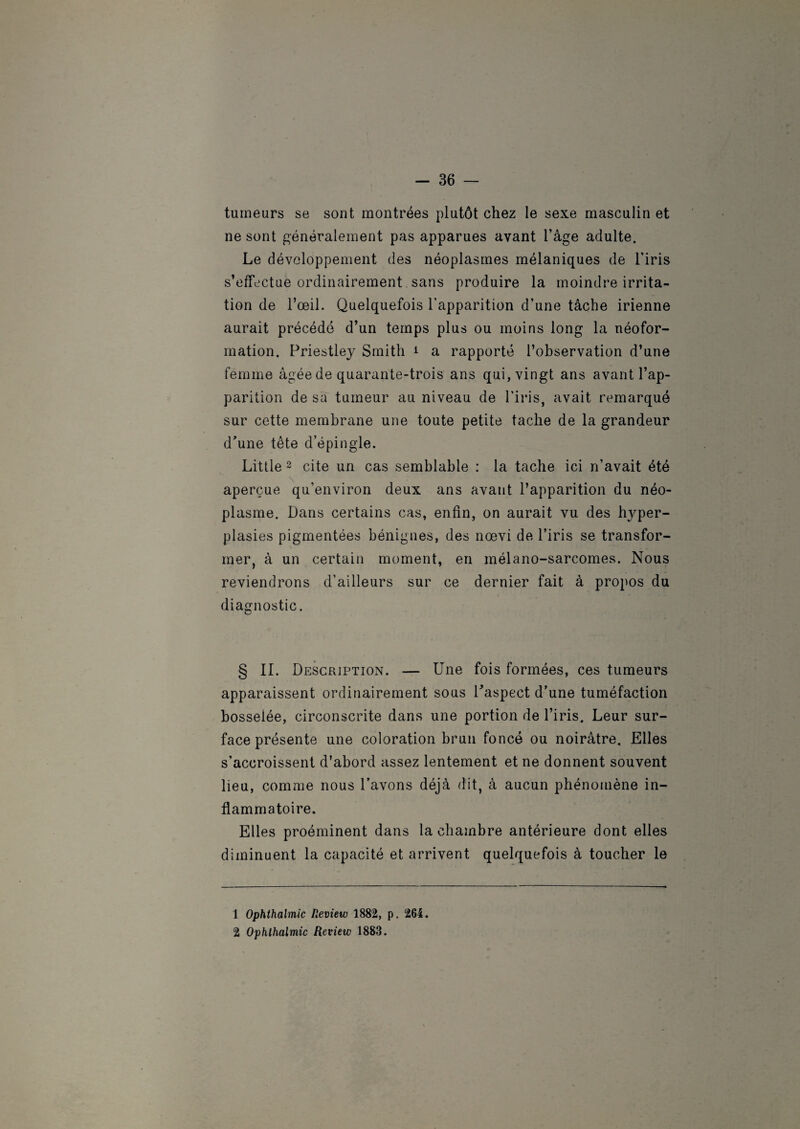 tumeurs se sont montrées plutôt chez le sexe masculin et ne sont généralement pas apparues avant l’âge adulte. Le développement des néoplasmes mélaniques de l’iris s’effectue ordinairement sans produire la moindre irrita¬ tion de l’œil. Quelquefois l'apparition d’une tâche irienne aurait précédé d’un temps plus ou moins long la néofor¬ mation. Priestley Smith 1 a rapporté l’observation d’une femme âgée de quarante-trois ans qui, vingt ans avant l’ap¬ parition de sa tumeur au niveau de l'iris, avait remarqué sur cette membrane une toute petite tache de la grandeur d’une tête d’épingle. Little 2 cite un cas semblable : la tache ici n’avait été aperçue qu’environ deux ans avant l’apparition du néo¬ plasme. Dans certains cas, enfin, on aurait vu des hyper¬ plasies pigmentées bénignes, des nœvi de l’iris se transfor¬ mer, à un certain moment, en mélano-sarcomes. Nous reviendrons d’ailleurs sur ce dernier fait à propos du diagnostic. § II. Description. — Une fois formées, ces tumeurs apparaissent ordinairement sous l’aspect d’une tuméfaction bosselée, circonscrite dans une portion de l’iris. Leur sur¬ face présente une coloration brun foncé ou noirâtre. Elles s’accroissent d’abord assez lentement et ne donnent souvent lieu, comme nous l’avons déjà dit, à aucun phénomène in¬ flammatoire. Elles proéminent dans la chambre antérieure dont elles diminuent la capacité et arrivent quelquefois à toucher le 1 Ophthalmic Review 1882, p. 264. 2 Ophthalmic Review 1883.