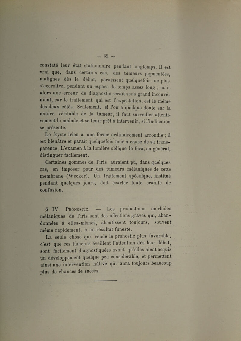 constaté leur état stationnaire pendant longtemps. 11 est vrai que, dans certains cas, des tumeurs pigmentées, malignes dès le début, paraissent quelquetois ne plus s accroître, pendant un espace de temps assez long ; mais alors une erreur de diagnostic serait sans grand inconvé¬ nient, car le traitement qui est l’expectation, est le même des deux côtés. Seulement, si l’on a quelque doute sur la nature véritable de la tumeur, il faut surveiller attenti¬ vement le malade et se tenir prêt à intervenir, si l’indication se présente. Le kyste irien a une forme ordinairement arrondie ; il * ; est bleuâtre et paraît quelquefois noir à cause de sa trans¬ parence. L’examen à la lumière oblique le fera, en général, distinguer facilement. Certaines gommes de l’iris auraient pu, dans quelques cas, en imposer pour des tumeurs mélaniques de cette membrane (Wecker). Un traitement spécifique, institué pendant quelques jours, doit écarter toute crainte de confusion. § IV. Pronostic. — Les productions morbides mélaniques de l’iris sont des affections graves qui, aban¬ données à elles-mêmes, aboutissent toujours, souvent même rapidement, à un résultat funeste. La seule chose qui rende le pronostic plus favorable, c’est que ces tumeurs éveillent l’attention dès leur début, sont facilement diagnostiquées avant qu elles aient acquis un développement quelque peu considérable, et pei mettent ainsi une intervention hâtive qui aura toujours beaucoup plus de chances de succès.