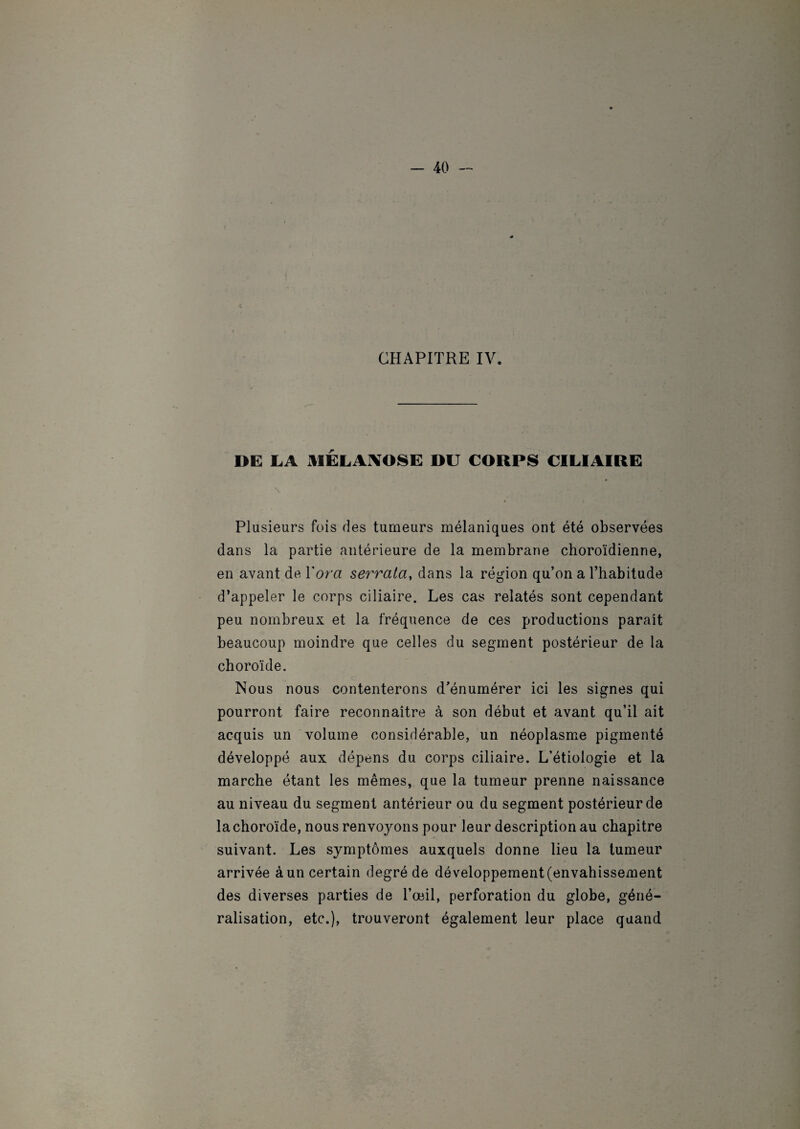 CHAPITRE IV. DE LA MELAAOSE DU CORPS CILIAIRE y ' HH ■ Kg Plusieurs fois ries tumeurs mélaniques ont été observées dans la partie antérieure de la membrane choroïdienne, en avant de Yora serrata, dans la région qu’on a l’habitude d’appeler le corps ciliaire. Les cas relatés sont cependant peu nombreux et la fréquence de ces productions parait beaucoup moindre que celles du segment postérieur de la choroïde. Nous nous contenterons d’énumérer ici les signes qui pourront faire reconnaître à son début et avant qu’il ait acquis un volume considérable, un néoplasme pigmenté développé aux dépens du corps ciliaire. L’étiologie et la marche étant les mêmes, que la tumeur prenne naissance au niveau du segment antérieur ou du segment postérieur de la choroïde, nous renvoyons pour leur description au chapitre suivant. Les symptômes auxquels donne lieu la tumeur arrivée à un certain degré de développement (envahissement des diverses parties de l’œil, perforation du globe, géné¬ ralisation, etc.), trouveront également leur place quand