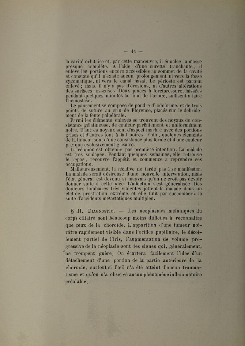 la cavité orbitaire et, par cette manœuvre, il énuclée la masse presque complète. A l’aide d’une curette tranchante, il enlève les portions encore accessibles au sommet de la cavité et constate qu’il n’existe aucun prolongement ni vers la fosse zygomatique, ni vers le canal nasal. Le périoste est partout enlevé ; mais, il n’y a pas d’érosions, ni d’autres altérations des surfaces osseuses. Deux pinces à forcipressure, laissées pendant quelques minutes au fond de l’orbite, suffisent à taire l’hémostase. Le pansement se compose de poudre d’iodoforme, et de trois points de suture au crin de Florence, placés sur le débride- ment de la fente palpébrale. Parmi les éléments enlevés se trouvent des noyaux de con¬ sistance gélatineuse, de couleur parfaitement et uniformément noire. D’autres noyaux sont d’aspect marbré avec des portions grises et d’autres tout à fait noires. Enfin, quelques éléménls de la tumeur sont d’une consistance plus ferme et d’une couleur presque exclusivement grisâtre. La réunion est obtenue par première intention. La malade est très soulagée. Pendant quelques semaines, elle retrouve le repos, recouvre l’appétit et commence à reprendre ses occupations. Malheureusement, la récidive ne tarde pas à se manifester. La malade serait désireuse d’une nouvelle intervention, mais l’état général est devenu si mauvais qu’on ne croit pas devoir donner suite à cette idée. L’affection s’est généralisée. Des douleurs lombaires très violentes jettent la malade dans un état de prostration extrême, et elle finit par succomber à la suite d’accidents métastatiques multiples. § II. Diagnostic. — Les néoplasmes mélaniques du corps ciliaire sont beaucoup moins difficiles à reconnaître que ceux de la choroïde. L’apparition d’une tumeur noi¬ râtre rapidement visible dans l’orifice pupillaire, le décol¬ lement partiel de l’iris, l’augmentation de volume pro¬ gressive de la néoplasie sont des signes qui, généralement, ne trompent guère. On écartera facilement l'idée d’un détachement d’une portion de la partie antérieure de la choroïde, surtout si l’œil n’a été atteint d’aucun trauma¬ tisme et qu’on n’a observé aucun phénomène inflammatoire préalable.