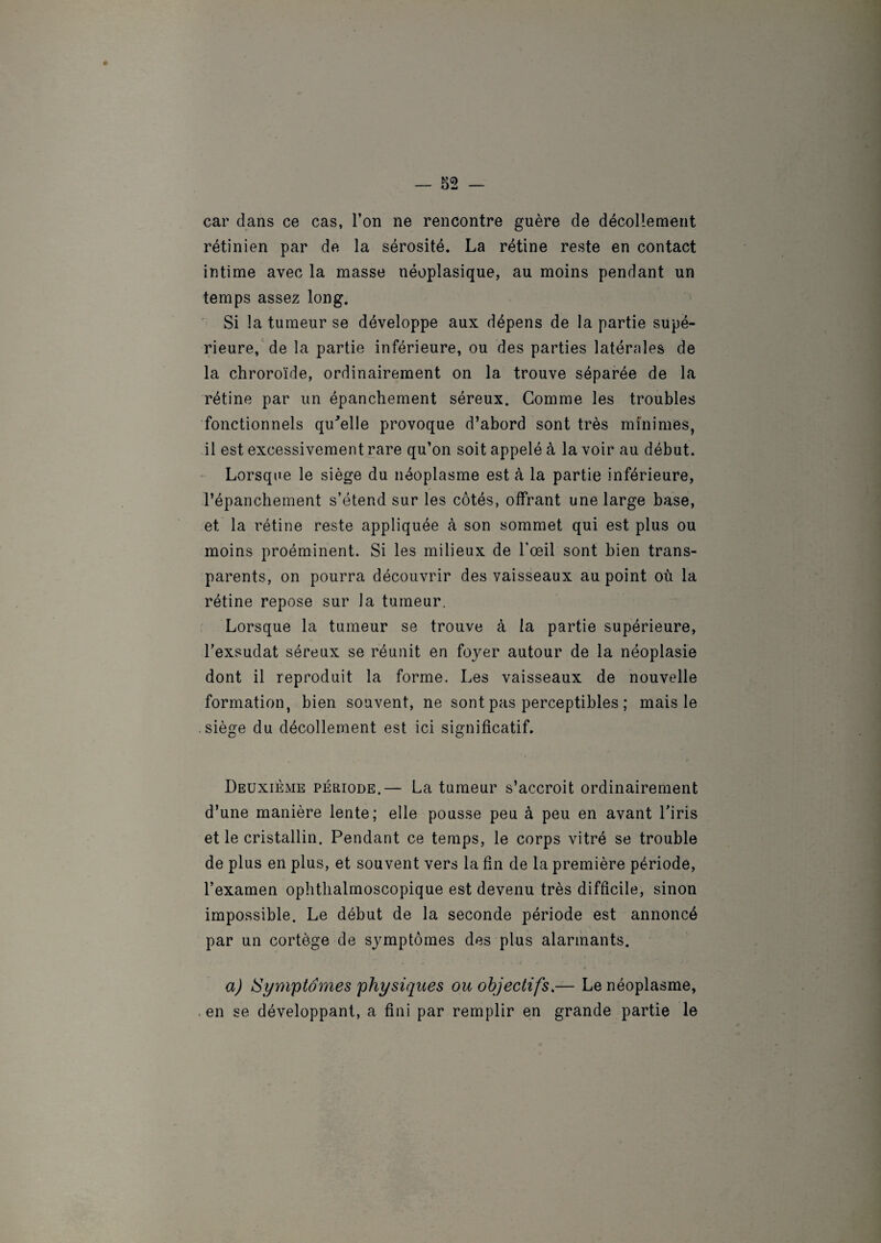 car dans ce cas, l’on ne rencontre guère de décollement rétinien par de la sérosité. La rétine reste en contact intime avec la masse néoplasique, au moins pendant un temps assez long. Si !a tumeur se développe aux dépens de la partie supé¬ rieure, de la partie inférieure, ou des parties latérales de la chroroïde, ordinairement on la trouve séparée de la rétine par un épanchement séreux. Gomme les troubles fonctionnels qu'elle provoque d’abord sont très minimes, il est excessivement rare qu’on soit appelé à la voir au début. Lorsque le siège du néoplasme est à la partie inférieure, l’épanchement s’étend sur les côtés, offrant une large base, et la rétine reste appliquée à son sommet qui est plus ou moins proéminent. Si les milieux de l’œil sont bien trans¬ parents, on pourra découvrir des vaisseaux au point où la rétine repose sur la tumeur. Lorsque la tumeur se trouve à la partie supérieure, l’exsudât séreux se réunit en foyer autour de la néoplasie dont il reproduit la forme. Les vaisseaux de nouvelle formation, bien souvent, ne sont pas perceptibles ; mais le siège du décollement est ici significatif. Deuxième période.— La tumeur s’accroit ordinairement d’une manière lente; elle pousse peu à peu en avant l’iris et le cristallin. Pendant ce temps, le corps vitré se trouble de plus en plus, et souvent vers la fin de la première période, l’examen ophthalmoscopique est devenu très difficile, sinon impossible. Le début de la seconde période est annoncé par un cortège de symptômes des plus alarmants. A a) Symptômes physiques ou objectifs.— Le néoplasme, en se développant, a fini par remplir en grande partie le