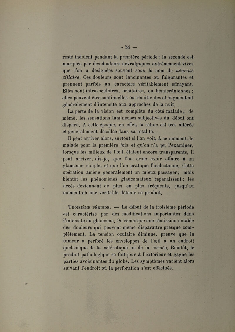 resté indolent pendant la première période: la seconde est marquée par des douleurs névralgiques extrêmement vives que l’on a désignées souvent sous le nom de névrose ciliaire. Ces douleurs sont lancinantes ou fulgurantes et prennent parfois un caractère véritablement effrayant. Elles sont intra-oculaires, orbitaires, ou hémicrâniennes ; elles peuvent être continuelles ou rémittentes et augmentent généralement d’intensité aux approches de la nuit. La perte de la vision est complète du côté malade ; de même, les sensations lumineuses subjectives du début ont disparu. A cette époque, en effet, la rétine est très altérée et généralement décollée dans sa totalité. Il peut arriver alors, surtout si l’on voit, à ce moment, le malade pour la première fois et qu’on n’a pu l’examiner, lorsque les milieux de l’œil étaient encore transparents, il peut arriver, dis—je, que Ton croie avoir affaire à un glaucome simple, et que l’on pratique l’iridectomie. Cette opération amène généralement un mieux passager; mais bientôt les phénomènes glaucomateux reparaissent ; les accès deviennent de plus en plus fréquents, jusqu’au moment où une véritable détente se produit. Troisième période. — Le début de la troisième période est caractérisé par des modifications importantes dans Tintensité du glaucome. On remarque une rémission notable des douleurs qui peuvent même disparaître presque com¬ plètement. La tension oculaire diminue, preuve que la tumeur a perforé les enveloppes de l’œil à un endroit quelconque de la sclérotique ou de la cornée. Bientôt, le produit pathologique se fait jour à l’extérieur et gagne les parties avoisinantes du globe. Les symptômes varient alors suivant l’endroit où la perforation s’est effectuée.